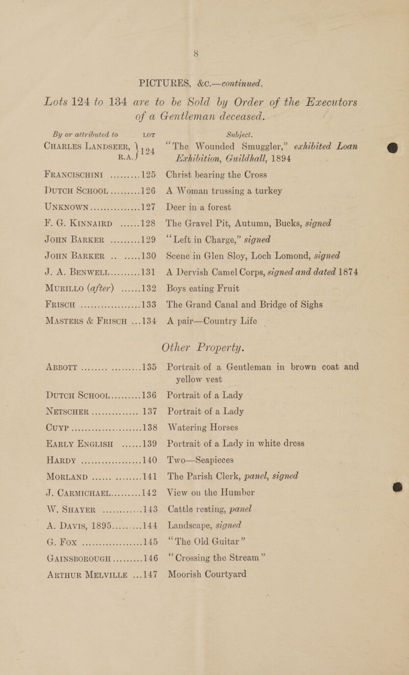CHARLES LANDSEER, \19 4 oAG See FRANCISCHINI ......... 125 DUTCH SOHODE . cn... 126 UNKNOWN coos ha 127 FG. KINNAIRD ise 1 28 JOHN BARKER .......:. 129 JOHN BARKER ... ....; 130 JA; BEN WIE ss. sce: les MuRILLo (after) ...... 132 SDS 2 emg Pe 133 MASTERS &amp; FRISCH ...134 POBD OWA. canes oo. cane 135 DUTCH SCHOOL. 2.6.5 136 INES CHIR? SA jtiea cace 137 AE iis dat ons. aad oes 138 HARLY ENGLISH ...... 139 Pe DVS CAG ahh op eta 140 INMORLAND <.25..1 Ses .ades 141 J. CARMICHAEL......... 142 FV. gO MAE Rens cacce. te 143 A. Davis,1895. ... 144 RON See ann eae 145 GAINSBOROUGH ......... 146 ARTHUR MELVILLE ...147 “The Wounded Smuggler,” Kahibition, Guildhall, 1894 Christ bearing the Cross exhibited Loan A Woman trussing a turkey Deer in a forest The Gravel Pit, Autumn, Bucks, signed ‘Left in Charge,” signed Scene in Glen Sloy, Loch Lomond, signed A Dervish Camel Corps, stgned and dated 1874 Boys eating Fruit The Grand Canal and Bridge of Sighs A pair—Country Life | Portrait of a Gentleman in brown coat and yellow vest Portrait of a Lady - Portrait of a Lady Watering Horses Portrait of a Lady in white dress Two—Seapieces The Parish Clerk, panel, segned View on the Humber Cattle resting, panel Landscape, signed | “The Old Guitar ” “Crossing the Stream ” Moorish Courtyard 