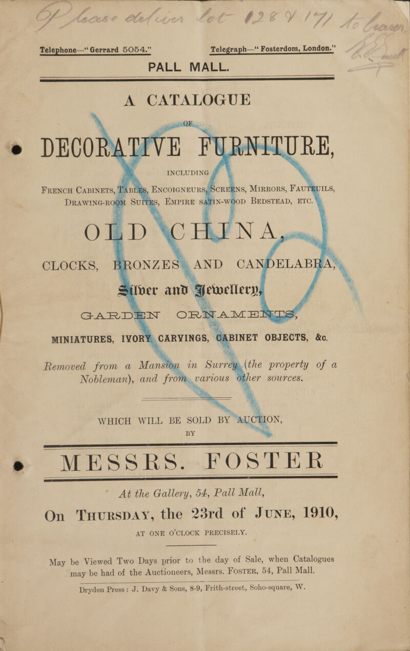 f a } F_ Telephone—‘ Gerrard 5054.” Telegraph—* Fosterdom, London.” PALL MALL.   A CATALOGUE URE, s, ENCOIGNEURS, | Score BNS, MIRRORS, Favt EUILS, oa SA TIN-we oD BEDSTEAD, ETC.“ APN A pee        DECOR: R FRENCH CABINETS, 1 BLE DRAWING- ROO? Sun TE: OLD 35 Ae) AND CA INCLUDING j a            CLOCKS, s ver and ‘“ | Ei yeuwellery,  Removed from a Mansthe in Surrey.(the property of a Nobleman), and from parious other sowrces.  BE SOLD BY AUCT BY has, MESSRS. FOSTER At the Gallery, 54, Pall Mall, On THurRsDAY, the 23rd of JunzE, 1910, AT ONE O'CLOCK PRECISELY. WHICH WILL       May be Viewed Two Days prior to the day of Sale, when Catalogues may be had of the Auctioneers, Messrs. Foster, 54, Pall Mall.  Dryden Press: J. Davy &amp; Sons, 8-9, Frith-street, Soho-square, W. 