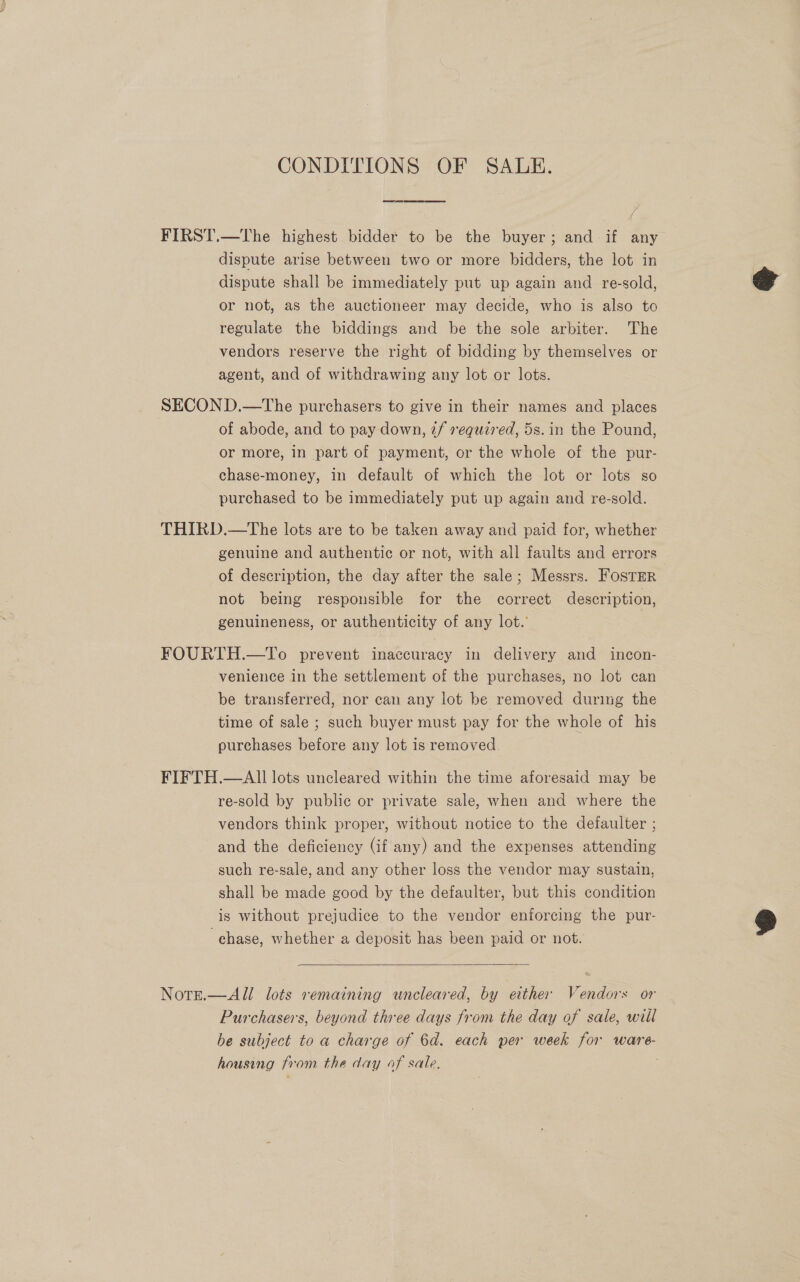 CONDITIONS OF SALE. FIRST.—The highest bidder to be the buyer; and if any dispute arise between two or more bidders, the lot in dispute shall be immediately put up again and re-sold, or not, as the auctioneer may decide, who is also to regulate the biddings and be the sole arbiter. The vendors reserve the right of bidding by themselves or agent, and of withdrawing any lot or lots. SECON D.—tThe purchasers to give in their names and places of abode, and to pay down, 2/ required, 5s. in the Pound, or more, in part of payment, or the whole of the pur- chase-money, in default of which the lot or lots so purchased to be immediately put up again and re-sold. THIRD.—The lots are to be taken away and paid for, whether genuine and authentic or not, with all faults and errors of description, the day after the sale; Messrs. FOSTER not being responsible for the correct description, genuineness, or authenticity of any lot.’ FOURTH.—To prevent inaccuracy in delivery and incon- venience in the settlement of the purchases, no lot can be transferred, nor can any lot be removed during the time of sale ; such buyer must pay for the whole of his purchases before any lot is removed. FIFTH.—AIl lots uncleared within the time aforesaid may be re-sold by public or private sale, when and where the vendors think proper, without notice to the defaulter ; and the deficiency (if any) and the expenses attending such re-sale, and any other loss the vendor may sustain, shall be made good by the defaulter, but this condition is without prejudice to the vendor enforcing the pur- chase, whether a deposit has been paid or not.  NotE.—All lots remaining uncleared, by either Vendors or Purchasers, beyond three days from the day af sale, will be subject to a charge of 6d. each per week for ware- housing from the day of sale.