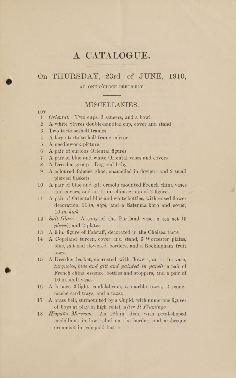 A CATALOGUE.   © CO =F oo Ot H\ te WD © 10 1G 15 16 Wi 18 = AT ONE O'CLOCK PRECISELY. MISCELLANIES. Oriental. Two cups, 3 saucers, and a bowl A white Sevres double-handled cup, cover and stand Two tortoiseshell frames A large tortoiseshell frame mirror A needlework picture A pair of curious Oriental figures A pair of blue and white Oriental vases and covers A Dresden group—Dog and baby A coloured faience shoe, enamelled in flowers, and 2 small pierced baskets A pair of blue and gilt ormolu mounted French china vases and covers, and an 11 in. china group of 2 figures A pair of Oriental blue and white bottles, with raised flower decoration, ll7in. hegh, and a Satsuma koro and cover, 10 in. high Salt Glaze. A copy of the Portland vase, a tea set (5 pieces), and 2 plates A 9 in. figure of Falstaff, decorated in the Chelsea taste A Copeland tureen, cover and stand, 6 Worcester plates, blue, gilt and flowered borders, and a Rockingham fruit tazza A Dresden basket, encrusted with flowers, an 11 in. vase, turquoise, blue and gilt and painted in panels, a pair of French china essence bottles and stoppers, and a pair of 10 in. spill vases A bronze 3-light candelabrum, a marble tazza, 2 papier maché card trays, and a tazza A brass bell, surmounted by a Cupid, with numerous figures of boys at play in high relief, after [1] Fiamingo Hispano Moresque. An 184 in. dish, with petal-shaped medallions in low relief on the border, and arabesque ornament in pale gold lustre