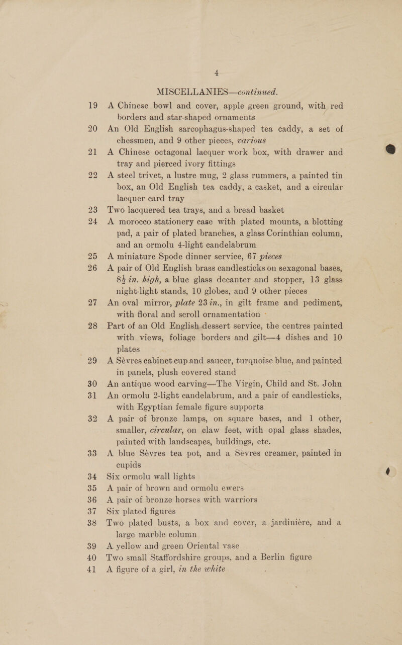 27 28 99 30 31 32 33 34 35 36 37 38 39 40 4] 4 MISCELLANIES—continued. A Chinese bow] and cover, apple green ground, with, red borders and star-shaped ornaments An Old English sarcophagus-shaped tea caddy, a set of chessmen, and 9 other pieces, varzous A Chinese octagonal lacquer work box, with drawer and tray and pierced ivory fittings A steel trivet, a lustre mug, 2 glass rummers, a painted tin box, an Old English tea caddy, a casket, and a circular lacquer card tray Two lacquered tea trays, and a bread basket A morocco stationery case with plated mounts, a blotting pad, a pair of plated branches, a glass Corinthian column, and an ormolu 4-light candelabrum A miniature Spode dinner service, 67 pzeces A pair of Old English brass candlesticks on sexagonal bases, 8k in. high, a blue glass decanter and stopper, 13 glass night-light stands, 10 globes, and 9 other pieces An oval mirror, plate 23in., in gilt frame and pediment, with floral and scroll ornamentation -° Part of an Old English dessert service, the centres painted with views, foliage borders and gilt—4 dishes and 10 plates A Sévres cabinet cup and saucer, turquoise blue, and painted in panels, plush covered stand An antique wood carving—The Virgin, Child and St. John An ormolu 2-light candelabrum, and a pair of candlesticks, with Egyptian female figure supports A pair of bronze lamps, on square bases, and 1 other, smaller, cercular, on claw feet, with opal glass shades, painted with landscapes, buildings, ete. A blue Sévres tea pot, and a Sevres creamer, painted in cupids | Six ormolu wall lights A pair of brown and ormolu ewers A pair of bronze horses with warriors Six plated figures Two plated busts, a box and cover, a jardiniere, and a large marble column A yellow and green Oriental vase Two small Staffordshire groups, and a Berlin figure A figure of a girl, in the white