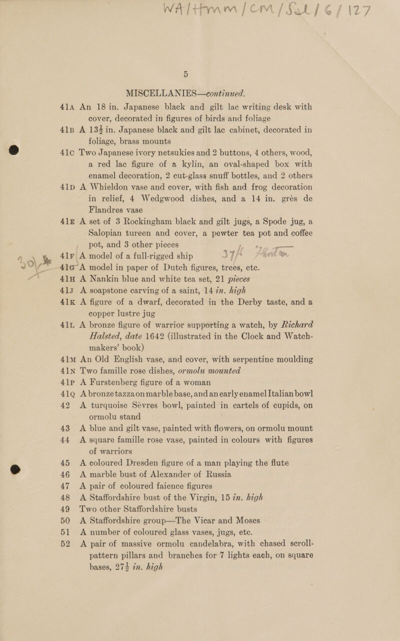 5 MISCELLANIES—continued. 414A An 18 in. Japanese black and gilt lac writing desk with cover, decorated in figures of birds and foliage 418 A 134in. Japanese black and gilt lac cabinet, decorated in foliage, brass mounts 41c Two Japanese ivory netsukies and 2 buttons, 4 others, wood, a red lac figure of a kylin, an oval-shaped box with enamel decoration, 2 cut-glass snuff bottles, and 2 others 41p A Whieldon vase and cover, with fish and frog decoration in relief, 4 Wedgwood dishes, and a 14 in. gres de Flandres vase 41z A set of 3 Rockingham black and gilt jugs, a Spode jug, a Salopian tureen and cover, a pewter tea pot and coffee pot, and 3 other pieces 41G A model in paper of Dutch figures, trees, etc. 41H A Nankin blue and white tea set, 21 pieces 413 A soapstone carving of a saint, 14 in. high 41x A figure of a dwarf, decorated in the Derby taste, and a copper lustre jug 41L A bronze figure of warrior supporting a watch, by Richard Halsted, date 1642 (illustrated in the Clock and Watch- makers’ book) 41m An Old English vase, and cover, with serpentine moulding 41N Two famille rose dishes, ormolu mounted 41p A Furstenberg figure of a woman 41Q Abronzetazzaon marble base, and anearly enamel Italian bowl 42 <A turquoise Sevres bowl, painted in cartels of cupids, on ormolu stand 43 <A blue and gilt vase, painted with flowers, on ormolu mount 44 A square famille rose vase, painted in colours with figures of warriors 45 <A coloured Dresden figure of a man playing the flute 46 <A marble bust of Alexander of Russia 47 A pair of coloured faience figures 48 A Staffordshire bust of the Virgin, 15 7n. high 49 Two other Staffordshire busts 50 <A Staffordshire group—The Vicar and Moses 51 <A number of coloured glass vases, jugs, ete. 52 A pair of massive ormolu candelabra, with chased scroll- pattern pillars and branches for 7 lights each, on square bases, 274 in. high Geena NSS a F , ie i LZ : Ri Etim