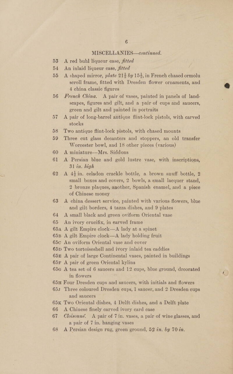 MISCELLANIES—continued. 53 <A red buhl liqueur case, fitted 54 An inlaid liqueur case, fitted 55 <A shaped mirror, plate 214 by 154, in French chased ormolu scroll frame, fitted with Dresden flower ornaments, and 4 china classic figures ( 56 French China. A pair of vases, painted in panels of land- scapes, figures and gilt, and a pair of cups and saucers, green and gilt and painted in portraits 57 A pair of long-barrel antique flint-lock pistols, with carved stocks 58 Two antique flint-lock pistols, with chased mounts 59 Three cut glass decanters and stoppers, an old transfer | Worcester bowl, and 18 other pieces (various) 60 <A miniature—Mrs. Siddons 61 A Persian blue and gold lustre vase, with inscriptions, 31 in. high 62 <A 44in. celadon crackle bottle, a brown snuff bottle, 2. small boxes and covers, 2 bowls, a small lacquer stand, 2 bronze plaques, another, Spanish enamel, and a piece of Chinese money 63 A china dessert service, painted with various flowers, blue and gilt borders, 4 tazza dishes, and 9 plates 64 <A small black and green oviform Oriental vase 65 An ivory crucifix, in carved frame 654A A gilt Empire clock—aA lady at a spinet 65B A gilt Empire clock—aA lady holding fruit 65¢c An oviform Oriental vase and cover | 65D Two tortoiseshell and ivory inlaid tea caddies 65E A pair of large Continental vases, painted in buildings 65F A pair of green Oriental kylins 65a A tea set of 6 saucers and 12 cups, blue ground, dreorated in flowers 65H Four Dresden cups and saucers, with initials and flowers 653 Three coloured Dresden cups, 1 saucer, and 2 Dresden cups and saucers 65K Two Oriental dishes, 4 Delft dishes, and a Delft plate 66 <A Chinese finely carved ivory card case . 67 Cloisonné. A pair of 7in. vases, a pair of wine glasses, and a pair of 7 in. hanging vases 68 <A Persian design rug, green ground, 52 an. by 70 an.