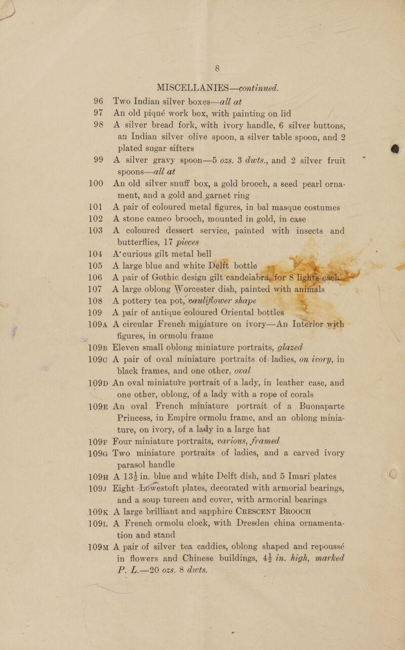 Q Oo MISCELLANIES—continued. 96 Two Indian silver boxes—all at 97 An old piqué work box, with painting on lid 98 A silver bread fork, with ivory handle, 6 silver buttons, an Indian silver olive spoon, a silver table spoon, and 2 plated sugar sifters | 99 A silver gravy spoon—5 ozs. 3 dwts., and 2 silver fruit spoons—all at 100 An old silver snuff box, a gold brooch, a seed pearl orna- ment, and a gold and garnet ring 101 A pair of coloured metal figures, in bal masque costumes 102 A stone cameo brooch, mounted in gold, in case 103 <A coloured dessert service, painted with insects and butterflies, 17 pzeces 104 A’curious gilt metal bell 105 A large blue and white Delft bottle — 106 A pair of Gothic design gilt candelabray f 107 <A large oblong Worcester dish, painted 108 A pottery tea pot, cauliflower shape = 109 A pair of antique coloured Oriental bottles Fy 109a A circular French mipiature on ivory—An I : figures, in ormolu frame 1098 Eleven small oblong miniature portraits, glazed 109c A pair of oval miniature portraits of- ladies, on zvory, in black frames, and one other, oval r 109p An oval miniature portrait of a lady, in leather case, and one other, oblong, of a lady with a rope of corals 109k An oval French miniature portrait of a Buonaparte Princess, in Empire ormolu frame, and an oblong minia- ture, on ivory, of a lady in a large hat. 109F Four miniature portraits, various, framed 109G Two miniature portraits of ladies, and a carved ivory parasol handle 109H A 134in. blue and white Delft dish, and 5 Imari plates 1093 Eight Lowestoft plates, decorated with armorial bearings, and a soup tureen and cover, with armorial bearings 109k A large brilliant and sapphire CRESCENT BROOCH 109L A French ormolu clock, with Dresden china ornamenta- tion and stand 109m A pair of silver tea caddies, oblong shaped and repoussé in flowers and Chinese buildings, 44 in. high, marked PL 02s. 8 dwis. |       ‘>