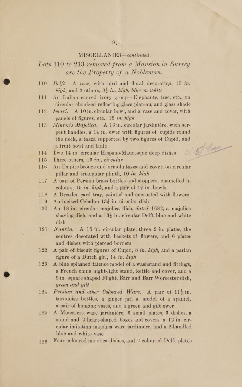 MISCELLANIES —continued. 110 LPL 12 113 are the Property of a Nobleman. Delft. A vase, with bird and floral decoration, 10 zn. high, and 2 others, 84 in. high, blue on white An Indian carved ivory group—Llephants, tree, etc., on circular ebonized reflecting glass plateau, and glass shade Imari. A 10in. circular bowl, and a vase and cover, with panels of figures, etc., 15 in. high Minton’s Majolica. A 13 in. circular jardiniere, with ser- pent handles, a 14 in. ewer with figures of cupids round the neck, a tazza supported by two figures of Cupid, and a fruit bow] and ladle Two 14 in. circular Hispano-Mauresque deep dishes Three others, 13 7n., circular An Empire bronze and ormolu tazza and cover, on circular pillar and triangular plinth, 10 en. high A pair of Persian brass bottles and stoppers, enamelled in colours, 15 in. high, and a pair of 4% in. bowls A Dresden card tray, painted and encrusted with flowers An incised Celadon 13% in. circular dish An 18 in. circular majolica dish, dated 1682, a majolica ” shaving dish, and a 134 in. circular Delft blue and white dish Nankin. A 15 in. circular plate, three 9 in. plates, the centres decorated with baskets of flowers, and 6 plates and dishes with pierced borders A pair of biscuit figures of Cupid, 8 in. high, and-a parian figure of a Dutch girl, 14 in. high A blue splashed faience model of a washstand and suche a French china night-light stand, kettle and cover, and a 9 in. square shaped Flight, Barr and Barr Worcester dish, green and gilt » Persian and other Coloured Ware. <A pair of 114 in. turquoise bottles, a ginger jar, a model of a spaniel, a pair of hanging vases, and a green and gilt ewer A Moustiers ware jardiniére, 6 small plates, 3 dishes, a stand and 2 heart-shaped boxes and covers, a 12 in. cir- cular imitation majolica ware jardiniére, and a 2-handled blue and white vase Four coloured majolica dishes, and 2 coloured Delft plates