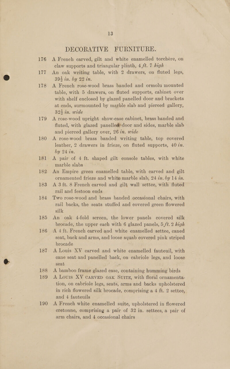 177 178 179 183 185 186 187 189 190 13 DECORATIVE FURNITURE. claw supports and triangular plinth, 4,/¢. 7 high An oak writing table, with 2 drawers, on fluted legs, 394 in. by 22 in. A French rose-wood brass banded and ormolu mounted table, with 5 drawers, on fluted supports, cabinet over with shelf enclosed by glazed panelled door and brackets at ends, surmounted by marble slab and pierced gallery, 324 in. wide A rose-wood upright show-case cabinet, brass banded and fluted, with glazed panelleddoor and sides, marble slab and pierced gallery over, 26 in. wide A rose-wood brass banded writing table, top covered leather, 2 drawers in frieze, on fluted supports, 40 zn. by 24 in. A pair of 4 ft. shaped gilt console tables, with white marble slabs An Empire green enamelled table, with carved and gilt ornamented frieze and white marble slab, 24 an. by 14 an. A 3ft. 8 French carved and gilt wall settee, with fluted rail and festoon ends Two rose-wood and brass banded occasional chairs, with rail backs, the seats stuffed and covered green flowered silk An oak 4-fold sereen, the lower panels covered silk brocade, the upper each with 6 glazed panels, 5./¢. 2 high A 4ft. French carved and white enamelled settee, caned seat, back and arms, and loose squab covered pink striped brocade A Louis XV carved and white enamelled fauteuil, with cane seat and panelled back, on ecabriole legs, and loose seat Ay A bamboo frame glazed case, containing humming birds A Louis XV CARVED OAK SUITE, with floral ornamenta- tion, on cabriole legs, seats, arms and backs upholstered in rich flowered silk brocade, comprising a 4 ft. 2 settee, and 4 fauteuils A French white enamelled suite, upholstered in flowered cretonne, comprising a pair of 32 in. settees, a pair of arm chairs, and 4 occasional chairs