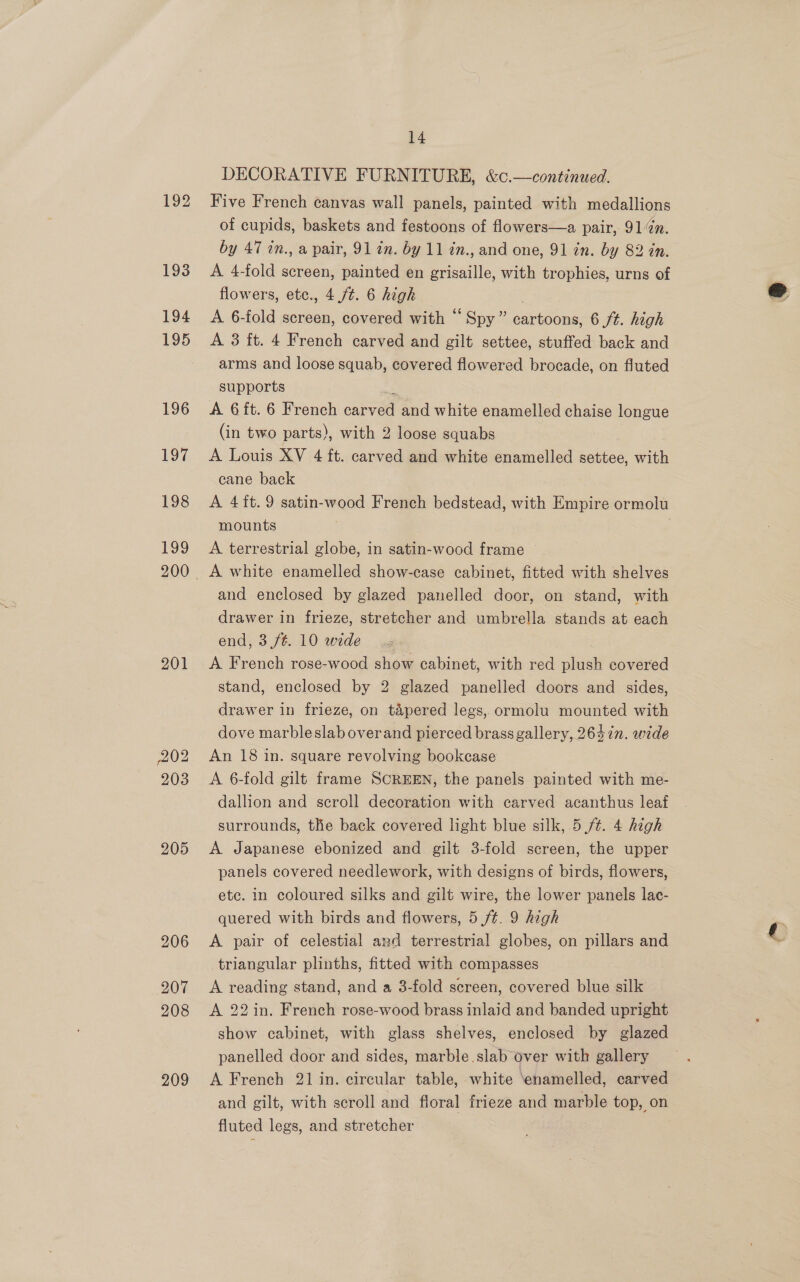192 193 194 195 196 197 Los 199 201 202 203 205 206 207 208 209 14 DECORATIVE FURNITURE, &amp;c.—continued. Five French canvas wall panels, painted with medallions of cupids, baskets and festoons of flowers—a pair, 91m. by 47 in., a pair, 91 an. by 11 én., and one, 91 in. by 82 in A 4-fold screen, painted en grisaille, with trophies, urns of flowers, etc., 4./¢. 6 high A 6-fold screen, covered with “ Spy” cartoons, 6 ft. high A 3 ft. 4 French carved and gilt settee, stuffed back and arms and loose squab, covered flowered brocade, on fluted supports A 6ft. 6 French aver and white enamelled chaise longue (in two parts), with 2 loose squabs A Louis XV 4 ft. carved and white enamelled settee, with cane back A 4it.9 satin-wood French bedstead, with Empire ormolu mounts A terrestrial globe, in satin-wood frame — A white enamelled show-case cabinet, fitted with shelves and enclosed by glazed panelled door, on stand, with drawer in frieze, stretcher and umbrella stands at each end, 3 /¢. 10 wide A French rose-wood show cabinet, with red plush covered stand, enclosed by 2 glazed panelled doors and sides, drawer in frieze, on tapered legs, ormolu mounted with dove marbleslab overand pierced brass gallery, 2647n. wide An 18 in. square revolving bookcase A 6-fold gilt frame SCREEN, the panels painted with me- dallion and scroll decoration with carved acanthus leaf surrounds, the back covered ght blue silk, 5 /¢. 4 high A Japanese ebonized and gilt 3-fold screen, the upper panels covered needlework, with designs of birds, flowers, ete. in coloured silks and gilt wire, the lower panels lac- quered with birds and flowers, 5 /¢. 9 high A pair of celestial and terrestrial globes, on pillars and triangular plinths, fitted with compasses A reading stand, and a 3-fold screen, covered blue silk A 22in. French rose-wood brass inlaid and banded upright show cabinet, with glass shelves, enclosed by glazed panelled door and sides, marble.slab over with gallery A French 21 in. circular table, white ‘enamelled, carved and gilt, with scroll and floral frieze and marble top, on fluted legs, and stretcher