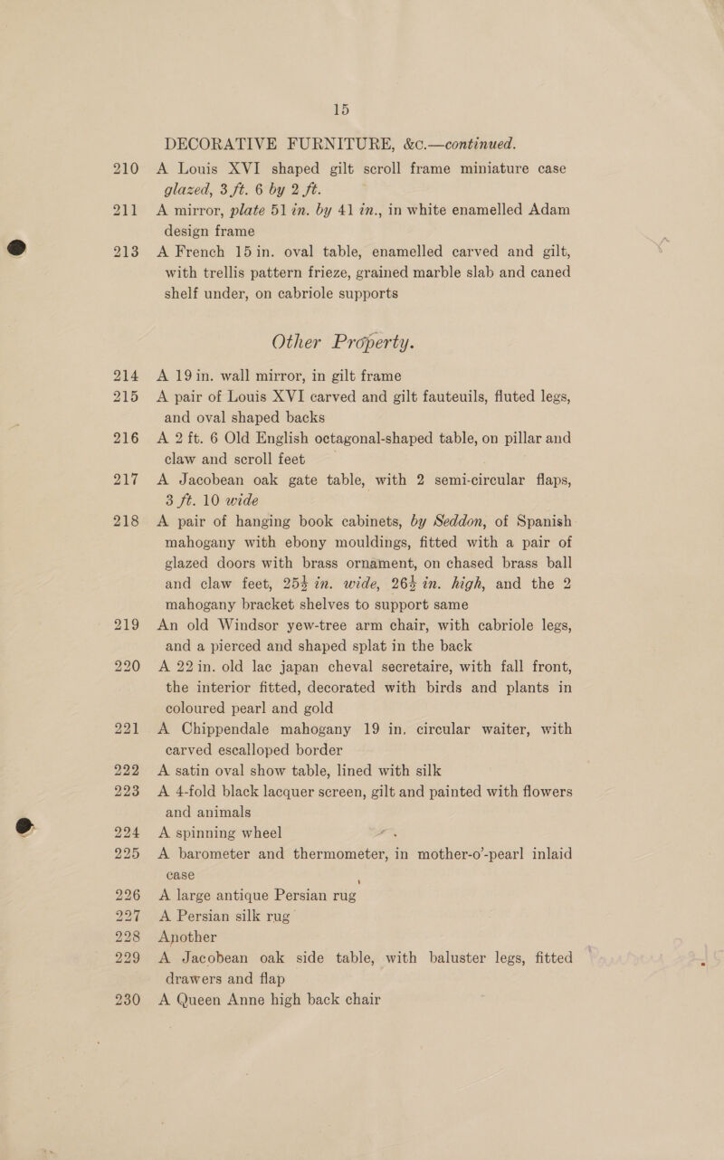 ® 214 215 216 217 218 219 220 bo bo Or BS ROTTS: ib bo bo bo bo Oo Oat O bo oo Oo 15 DECORATIVE FURNITURE, &amp;c.—continued. A Louis XVI shaped gilt scroll frame miniature case glazed, 3 ft. 6 by 2 ft. A mirror, plate 51 in. by 41 7n., in white enamelled Adam design frame A French 15 in. oval table, enamelled carved and gilt, with trellis pattern frieze, grained marble slab and caned shelf under, on cabriole supports Other Property. A 19in. wall mirror, in gilt frame A pair of Louis XVI carved and gilt fauteuils, fluted legs, and oval shaped backs A 2 ft. 6 Old English octagonal-shaped table, on pillar and claw and scroll feet A Jacobean oak gate table, with 2 semi-circular flaps, 3 ft. 10 wide 3 A pair of hanging book cabinets, by Seddon, of Spanish. mahogany with ebony mouldings, fitted with a pair of glazed doors with brass ornament, on chased brass ball and claw feet, 253 in. wide, 26% in. high, and the 2 mahogany bracket shelves to support same An old Windsor yew-tree arm chair, with cabriole legs, and a pierced and shaped splat in the back A 22 in. old lac japan cheval secretaire, with fall front, the interior fitted, decorated with birds and plants in coloured pearl and gold A Chippendale mahogany 19 in. circular waiter, with carved escalloped border A satin oval show table, lined with silk A 4-fold black lacquer screen, gilt and painted with flowers and animals A spinning wheel ae A barometer and thermometer, in mother-o’-pearl inlaid case A large antique Persian rug A Persian silk rug’ Another A Jacobean oak side table, with baluster legs, fitted drawers and flap A Queen Anne high back chair