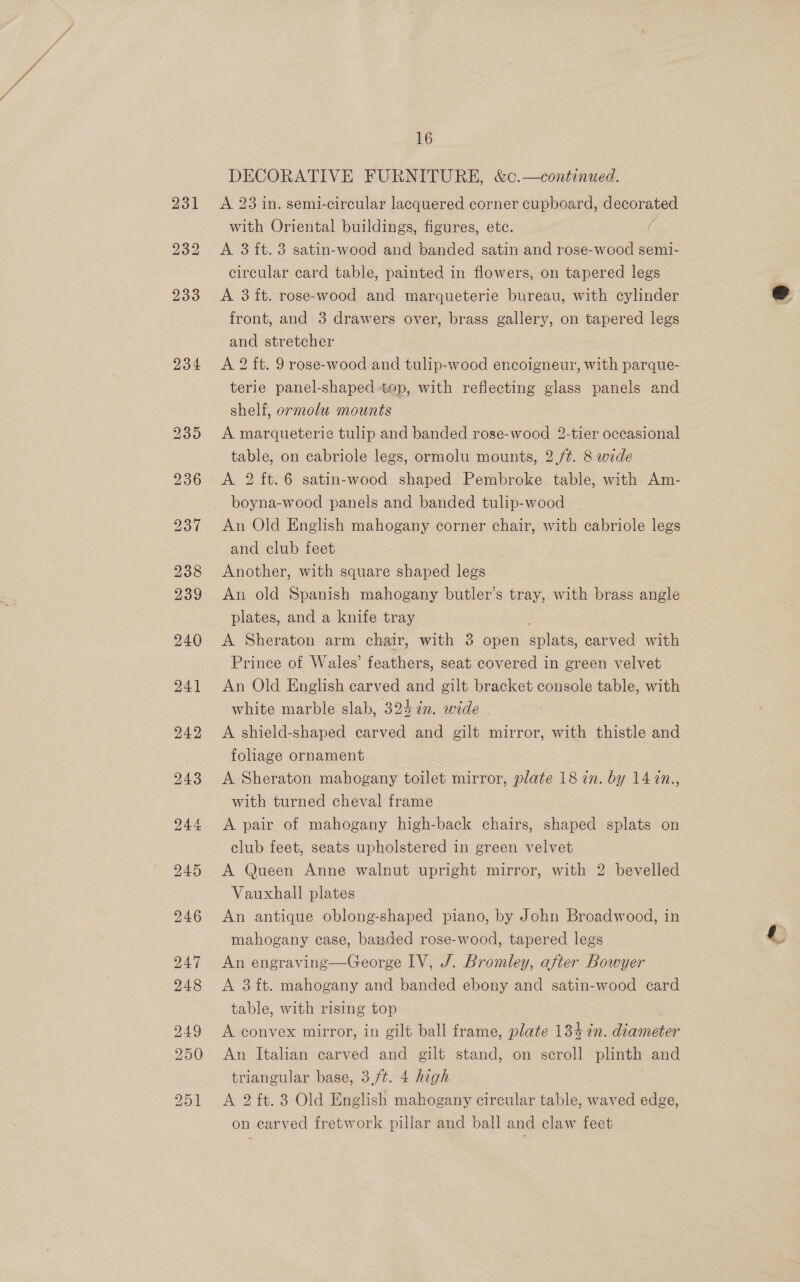 231 232 233 234 16 DECORATIVE FURNITURE, &amp;c.—continued. A 23 in. semi-circular lacquered corner cupboard, decorated with Oriental buildings, figures, etc. ( A 3 ft. 3 satin-wood and banded satin and rose-wood semi- circular card table, painted in flowers, on tapered legs A 3 ft. rose-wood and marqueterie bureau, with cylinder front, and 3 drawers over, brass gallery, on tapered legs and stretcher A 2 ft. 9 rose-wood and tulip-wood encoigneur, with parque- terie panel-shaped top, with reflecting glass panels and shelf, ormolu mounts A marqueterie tulip and banded rose-wood 2-tier occasional table, on cabriole legs, ormolu mounts, 2./¢. 8 wide A 2 ft.6 satin-wood shaped Pembroke table, with Am- boyna-wood panels and banded tulip-wood An Old English mahogany corner chair, with cabriole legs and club feet Another, with square shaped legs An old Spanish mahogany butler’s tray, with brass angle plates, and a knife tray : A Sheraton arm chair, with 3 open splats, carved with Prince of Wales’ feathers, seat covered in green velvet An Old English carved and gilt bracket console table, with white marble slab, 324 in. wide | A shield-shaped carved and gilt mirror, with thistle and foliage ornament A Sheraton mahogany toilet mirror, plate 18 in. by 14 7n., with turned cheval frame A pair of mahogany high-back chairs, shaped splats on club feet, seats upholstered in green velvet A Queen Anne walnut upright mirror, with 2 bevelled Vauxhall plates An antique oblong-shaped piano, by John Broadwood, in mahogany case, banded rose-wood, tapered legs An engraving—George IV, /. Bromley, after Bowyer A 3 ft. mahogany and banded ebony and satin-wood card table, with rising top A convex mirror, in gilt ball frame, plate 134 in. diameter An Italian carved and gilt stand, on scroll plinth and triangular base, 3,/¢. 4 high j A 2 ft. 3 Old English mahogany circular table, waved edge, on carved fretwork pillar and ball and claw feet