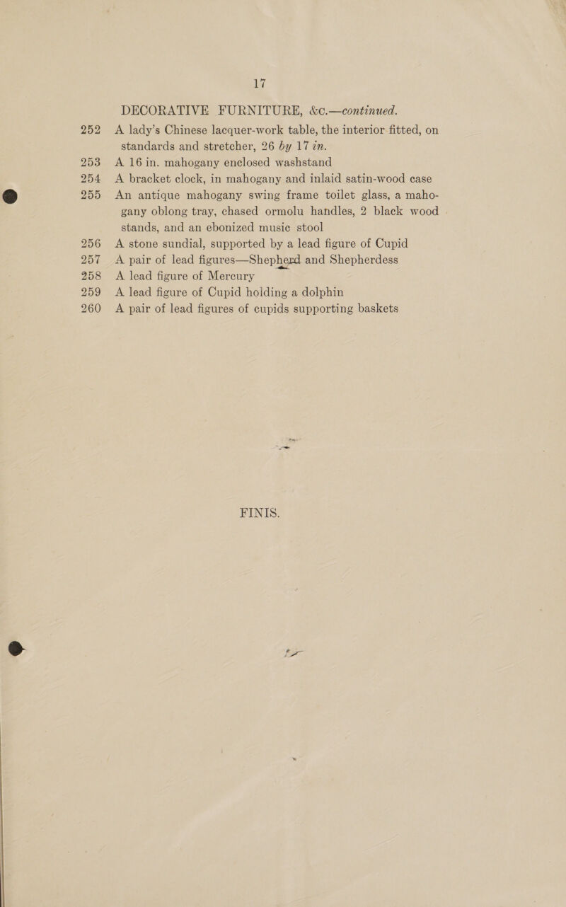  DECORATIVE FURNITURE, &amp;c.—continued. A lady’s Chinese lacquer-work table, the interior fitted, on standards and stretcher, 26 by 17 zn. A 16in. mahogany enclosed washstand A bracket clock, in mahogany and inlaid satin-wood case An antique mahogany swing frame toilet glass, a maho- gany oblong tray, chased ormolu handles, 2 black wood stands, and an ebonized music stool A stone sundial, supported by a lead figure of Cupid A pair of lead figures—Shepherd and Shepherdess A lead figure of Mercury A lead figure of Cupid holding a dolphin A pair of lead figures of eupids supporting baskets FINIS. [x