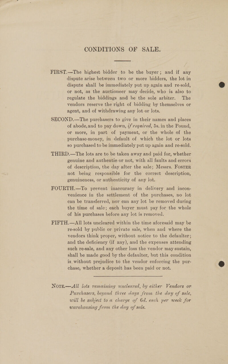 CONDITIONS OF SALE. FIRST.—The highest bidder to be the buyer; and if any dispute arise between two or more bidders, the lot in dispute shall be immediately put up again and re-sold, or not, as the auctioneer may decide, who is also to regulate the biddings and be the sole arbiter. The vendors reserve the right of bidding by themselves or agent, and of withdrawing any lot or lots.  SECOND.—The purchasers to give in their names and places of abode, and to pay down, if required, 5s. in the Pound, or more, in part of payment, or the whole of the purchase-money, in default of which the lot or lots so purchased to be immediately put up again and re-sold. THIRD.—The lots are to be taken away and paid for, whether genuine and authentie or not, with all faults and errors of description, the day after the sale; Messrs. Foster not being responsible for the correct description, genuineness, or authenticity of any lot. FOURTH.—To prevent inaccuracy in delivery and incon- venience in the settlement of the purchases, no lot can be transferred, nor can any lot be removed during the time of sale; each buyer must pay for the whole of his purchases before any lot is removed. FIFTH.—AII lots uncleared within the time aforesaid may be re-sold by public or private sale, when and where the vendors think proper, without notice to the defaulter; and the deficiency (if any), and the expenses attending such re-sale, and any other loss the vendor may sustain, shall be made good by the defaulter, but this condition is without prejudice to the vendor enforcing the pur- chase, whether a deposit has been paid or not. |  NotE.—All lots remaining wreleared, by either Vendors or Purchasers, beyond three days from the day of sale, will be subject to a charye of 6d. each per week for warehousing from the day of sale.