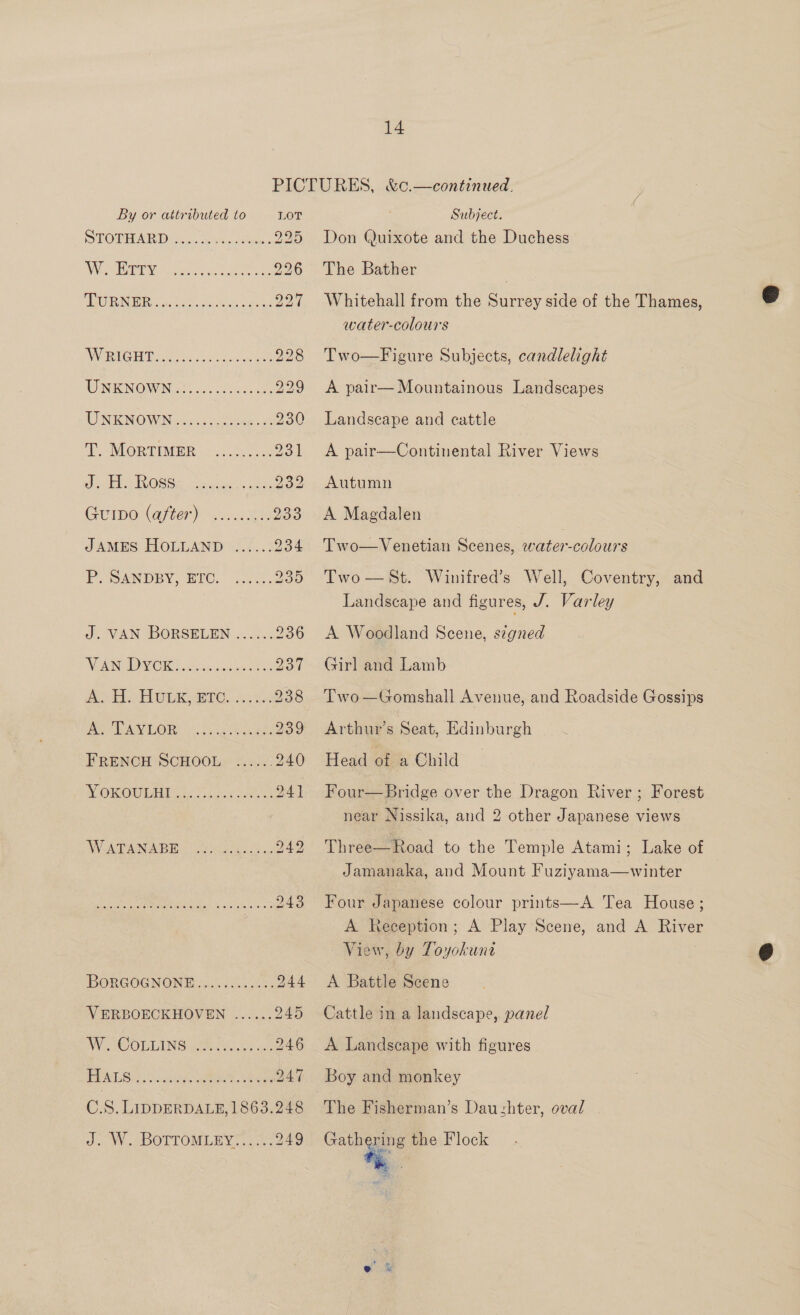PICTURES, &amp;c.—continued.  By or attributed to LOT Subject. POPEATER Diag. venti 225 Don Quixote and the Duchess ANGINA fees wot eee 226 The Bather 7 AGORA ER vack ies raha dane 227 Whitehall from the Surrey side of the Thames, 6 water-colours AW BAA EY Dado en = Worl soeelert 228 Two—Figure Subjects, candlelight WNENOWN gs. nce oes 229 <A pair—Mountainous Landscapes UN KNOWNes os ters ae 230 Landscape and cattle T MORTIMER. ut. 231 A pair—Continental River Views ‘a ee 0) aie nen ye! 232 Autumn GUIDO (after) 2.0. .28% 233 A Magdalen JAMES HOLLAND ...... 234 Two—Venetian Scenes, ae POANDPY, BIC. Gono. 235 Two—St. Winifred’s Well, Coventry, and Landscape and figures, J. Varley J. VAN BORSELEN ...... 236 <A Woodland Scene, signed NEN OM OR GE iseciicaupen ions 237 Girl and Lamb ee EL OLR er. Jks <a 238 Two—Gomshall Avenue, and Roadside Gossips yaad WS 9G) a aA 239 Arthurs Seat, Edinburgh — ~ FRENCH SCHOOL ...... 240 Head of a Child — WOROULET ale apne ae 241 Four—Bridge over the Dragon River ; Forest near Nissika, and 2 other Japanese views WA ae ABW eka 242 Three—Road to the Temple Atami; Lake of Jamanaka, and Mount Fuziyama—winter DB lanes See nee eae 243 Four Japanese colour prints—A Tea House; A Reception; A Play Scene, and A River View, by Toyokune &amp; BORGOGNONE...........:. 244 <A Battle Scene VERBOECKHOVEND ...... 245 Cattle in a landscape, panel Ne OLLING ei ais an 246 <A Landscape with figures PEAS halts, eet. een 247 Boy and monkey C.S. LIDDERDALE,1863.248 The Fisherman’s Dau-shter, oval J. W. BOTTOMLEY:..... 249 ae the Flock