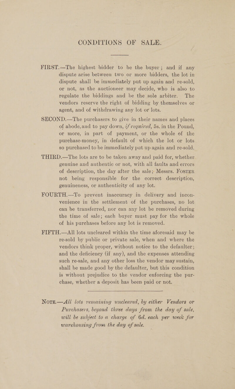 CONDITIONS OF SALE. FIRST.—The highest bidder to be the buyer; and if any dispute arise between two or more bidders, the lot in dispute shall be immediately put up again and re-sold, or not, as the auctioneer may decide, who is also to regulate the biddings and be the sole arbiter. The vendors reserve the right of bidding by themselves or agent, and of withdrawing any lot or lots. SECOND.—tThe purchasers to give in their names and places of abode, and to pay down, if required, 5s. in the Pound, or more, in part of payment, or the whole of the purchase-money, in default of which the lot or lots so purchased to be immediately put up again and re-sold. THIRD.—tThe lots are to be taken away and paid for, whether genuine and authentic or not, with all faults and errors of description, the day after the sale; Messrs. Foster not being responsible for the correct description, genuineness, or authenticity of any lot. FOURTH.—To prevent inaccuracy in delivery and incon- venience in the settlement of the purchases, no lot can be transferred, nor can any lot be removed during the time of sale; each buyer must pay for the whole of his purchases before any lot is removed. FIFTH.—AlII lots uncleared within the time aforesaid may be re-sold by public or private sale, when and where the vendors think proper, without notice to the defaulter; and the deficiency (if any), and the expenses attending such re-sale, and any other loss the vendor may sustain, shall be made good by the defaulter, but this condition is without prejudice to the vendor enforcing the pur- chase, whether a deposit has been. paid or not. Nott.—All lots remaining wneleared, by etther Vendors or Purchasers, beyond three days Jrom the day of sale, will be subject to a charge of 6d. each per week for warehousing from the day of sale.