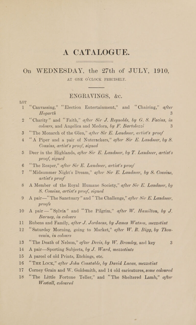   On WEDNESDAY, the 27th of JULY, 1910, AT ONE O CLOCK PRECISELY. ENGRAVINGS, é&amp;c. LOT 1 “Canvassing,” “Election Entertainment,’ and “Chairing,” after Hogarth 3 2 “Charity” and “Faith,” after Sir J. Reynolds, by G. 8. Facius, in colours, and Angelica and Medora, by /. Bartolozzi 3 3 “The Monarch of the Glen,” after Sir HL. Landseer, artist’s proof om Piper and a pair of Nutcrackers,” after Sir KH. Landseer, by WS. Cousins, artist’s proof, signed 5 Deer in the Highlands, after Sir H. Landseer, by T. Landseer, artist’s proof, signed 6 “The Reaper,” after Sir EL. Landseer, artist’s proof 7 “Midsummer Night’s Dream,” after Sir HL. Landseer, by S. Cousins, artist’s proof 5 8 A Member of the Royal Humane Society,” after Sir EH. Landseer, by S. Cousins, artist’s proof, signed 9 &lt;A pair—‘ The Sanctuary” and “The Challenge,” after Sir KH. Landseer, proofs 10 A pair—‘‘Sylvia” and “The Pilgrim,” after W. Hamilton, by J. Barney, in colours 11 Rubens and Family, after J. Jordaens, by James Watson, mezzotint 12 “Saturday Morning, going to Market,” after W. R. Bigg, by Thou- venin, in colours 13 “The Death of Nelson,” after Devis, by W. Bromley, and key 3 14 A pair—Sporting Subjects, by J. Ward, mezzotints 15 A parcel of old Prints, Etchings, ete. 16 “THE Lock,” after John Constable, by David Lucas, mezzotint 17 Corney Grain and W. Goldsmith, and 14 old caricatures, some coloured 18 “The Little Fortune Teller,” and ‘‘The Sheltered Lamb,” after Westall, coloured