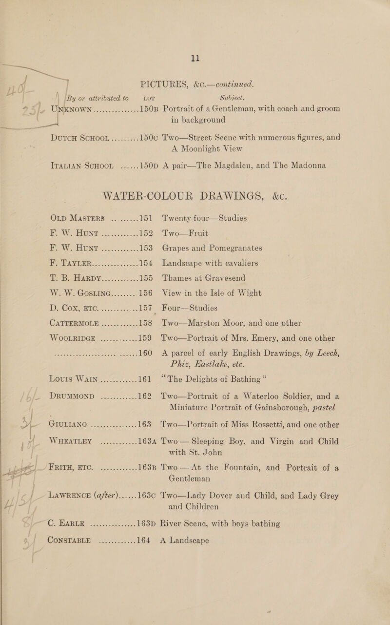   bi a PICTURES, &amp;c.—continued. | By or attributed to LOT Subject. UINKNOWN .......00..05. 1508 Portrait of a Gentleman, with coach and groom in background DUTCH SCHOOE .2 2.0.05 150c Two—Street Scene with numerous figures, and A Moonlight View ITALIAN-SCHOOL » 2...:. 150p A pair—The Magdalen, and The Madonna WATER-COLOUR DRAWINGS, &amp;c. OLD MASTERS ... 0.0. 151 Twenty-four—Studies VO EEUNEfisvearss- ss 152) Two—Fruit | Bey PEELE Pe 55.604 153 Grapes and Pomegranates ¥’, TAYLER..........:....154 Landseape with eavaliers TERE AR DY ies ccicss. 155 Thames at Gravesend Wo W-Gosuine.....2.. 156 View in the Isle of Wight OO PIC ee, -ecoc 157 Four—Studies CATTERMOLD 4)..002225.? 158 'Two—Marston Moor, and one other W OOBRIDGR | 240s 0c 159 Two—Portrait of Mrs. Emery, and one other CANCER ce Se eet ae 160 A parcel of early English Drawings, by Leech, Phiz, Eastlake, ete. EOC ISEW MINN. 6-40 Socok 161 “The Delights of Bathing ” DRUMMOND: (04.04.2005 162 Two—Portrait of a Waterloo Soldier, and a Miniature Portrait of Gainsborough, pastel GiOiANO ss ee. or Lose, “Pwo  Portrait of Miss Rossetti, and one other WHEATLBY ~(.co.00.5..2 163A Two—Sleeping Boy, and Virgin and Child with St. John RUC WIG. dn tiloutecwe: 163B Two — At the Fountain, and Portrait of a Gentleman LAWRENCE (a/ter)...... 163c Two—Lady Dover and Child, and Lady Grey and Children COA earn ee caren 163D River Scene, with boys bathing
