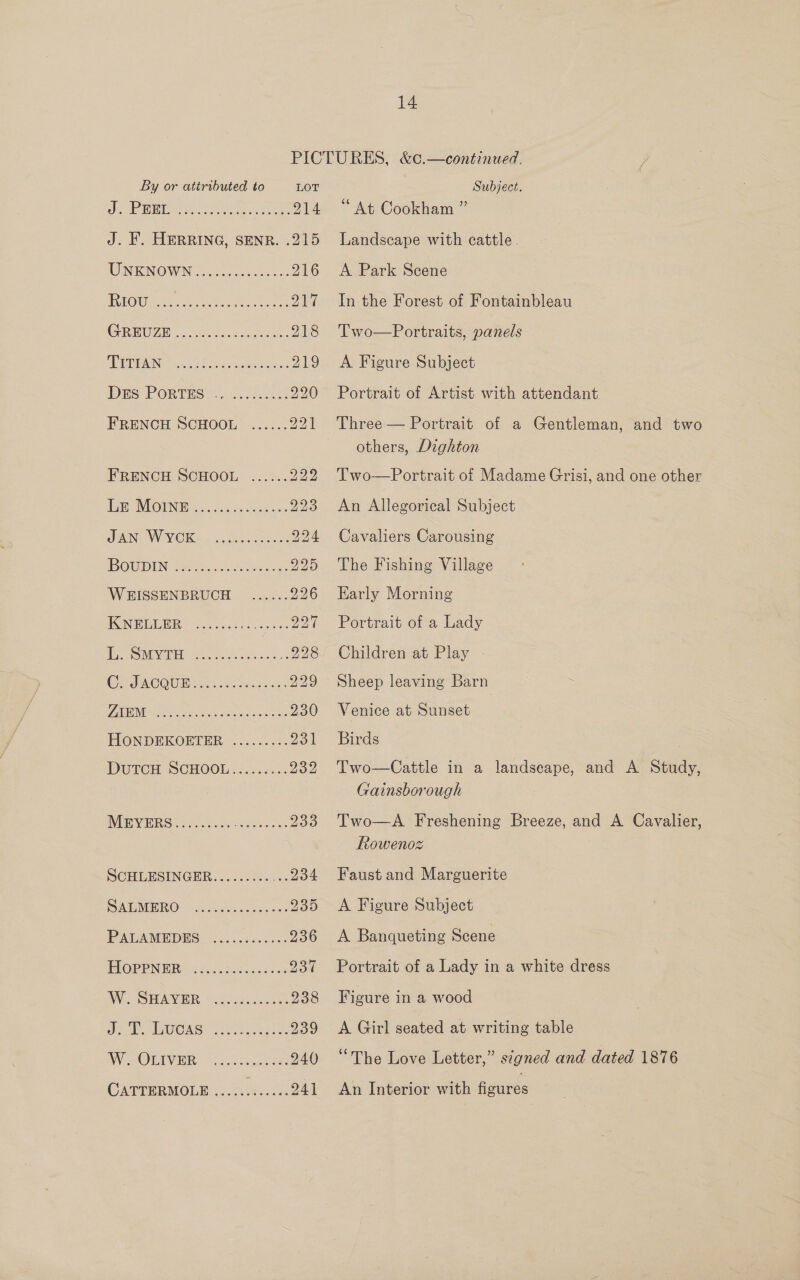 PICTURES, &amp;¢.—continued. ; LOT Subject. : 914 “At Cookham ” 215 Landscape with cattle. 216 A Park Scene 217 218 219 220 221 In the Forest of Fontainbleau Two  Portraits, panels A Figure Subject Portrait of Artist with attendant Three — Portrait of a Gentleman, and two others, Dighton Two-Portrait of Madame Grisi, and one other An Allegorical Subject Cavaliers Carousing The Fishing Village Early Morning Portrait of a Lady Sheep leaving Barn = Venice at Sunset | Birds Two—Cattle in a landseape, and A Study, Gainsborough Two—A Freshening Breeze, and A Cavalier, Rowenoz Faust and Marguerite A Figure Subject A Banqueting Scene Portrait of a Lady in a white dress Figure in a wood A Girl seated at writing table “The Love Letter,” signed and dated 1876 An Interior with figures