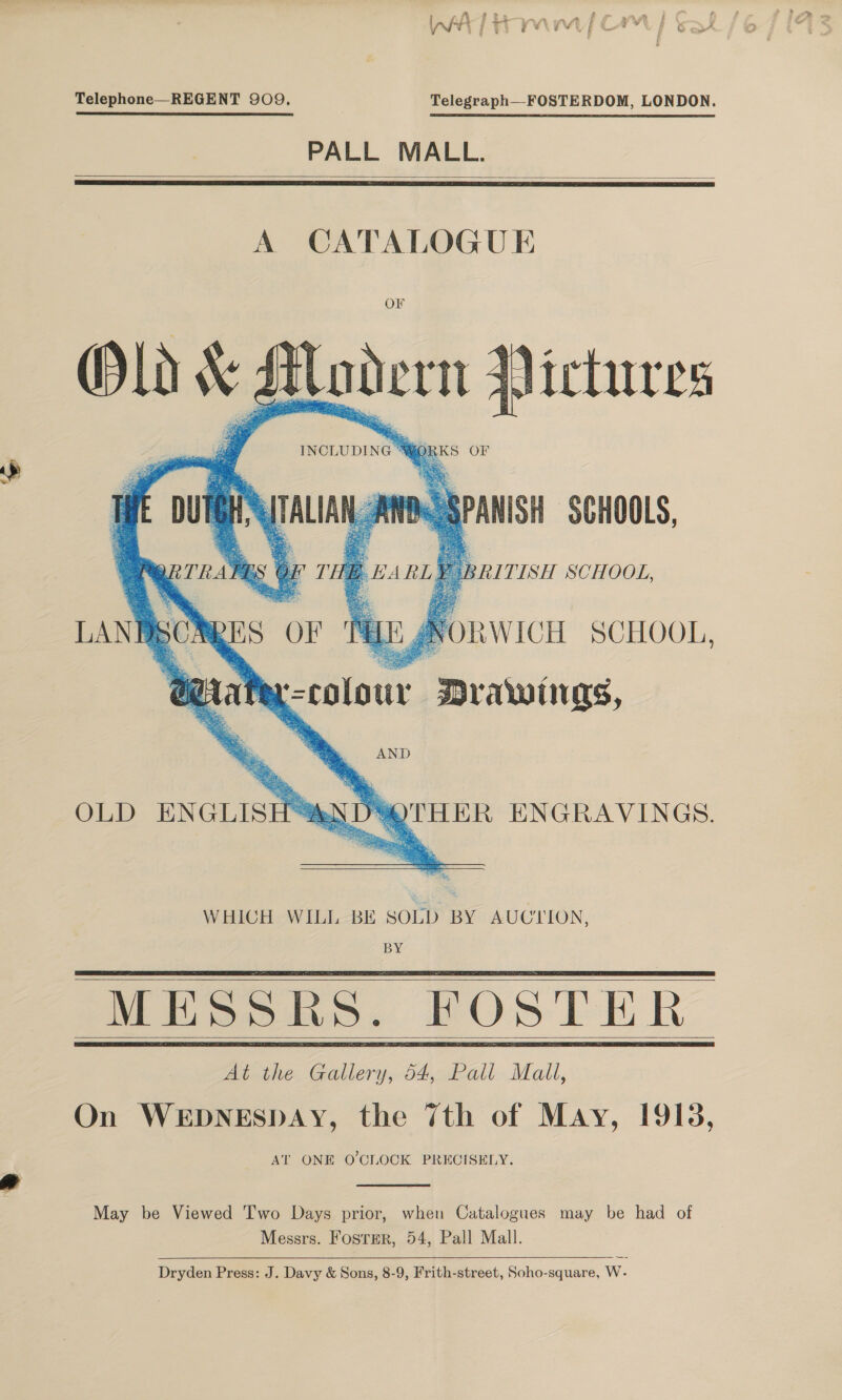 Telephone—REGENT 909, Telegraph—FOSTERDOM, LONDON. PALL MALL.   A CATALOGUE OF Hodern {ictures INCLUDING 9 ORKS OF i “ ; AANDOSPANISH SCHOOLS, 7 RITISH SCHOOL, Old v2      OLD ENGLISH®ANDYOTHER ENGRAVINGS. WHICH WILL BE SOLD BY AUCTION, BY MESSRS. FOSTER At.the Gallery; 54,Pall Mall, On WEDNESDAY, the 7th of May, 1913, AT ONE O'CLOCK PRECISELY.      May be Viewed Two Days prior, when Catalogues may be had of Messrs. Foster, 54, Pall Mall. Dryden Press: J. Davy &amp; Sons, 8-9, Frith-street, Soho-square, W-