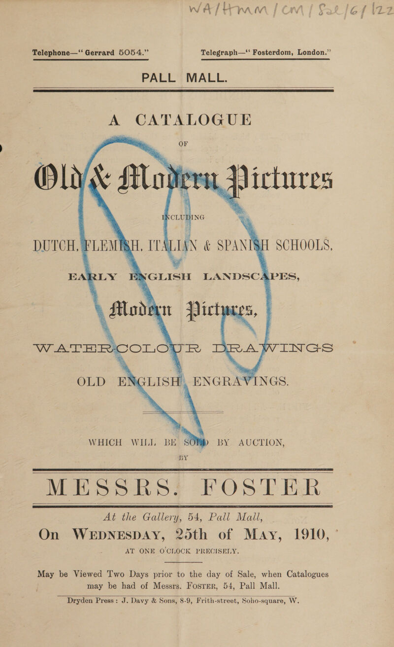 a oe | ee ree VW rf / rt A , iV Telephone—‘‘ Gerrard 5054.” Telegraph—‘‘ Fosterdom, London.” PALL MALL.    A CATALOGUE OF       &lt;i diciures    jee ig TEALIAN &amp; SPA ENGLISH LANDSCAPES, DUTCH, FLEAS pte aN, 2) SCHOOLS, EARLY    oS   WHICH WILL BE SOMb BY AUCTION, BY MESSRS. FOSTER: At the Gallery, 54, Pall Matt,      AT ONE OCLOCK PRECISELY. May be Viewed Two Days prior to the day of Sale, when Catalogues may be had of Messrs. Fosrmr, 54, Pall Mall. Dryden Press: J. Davy &amp; Sons, 8-9, Frith-street, Soho-square, W. 