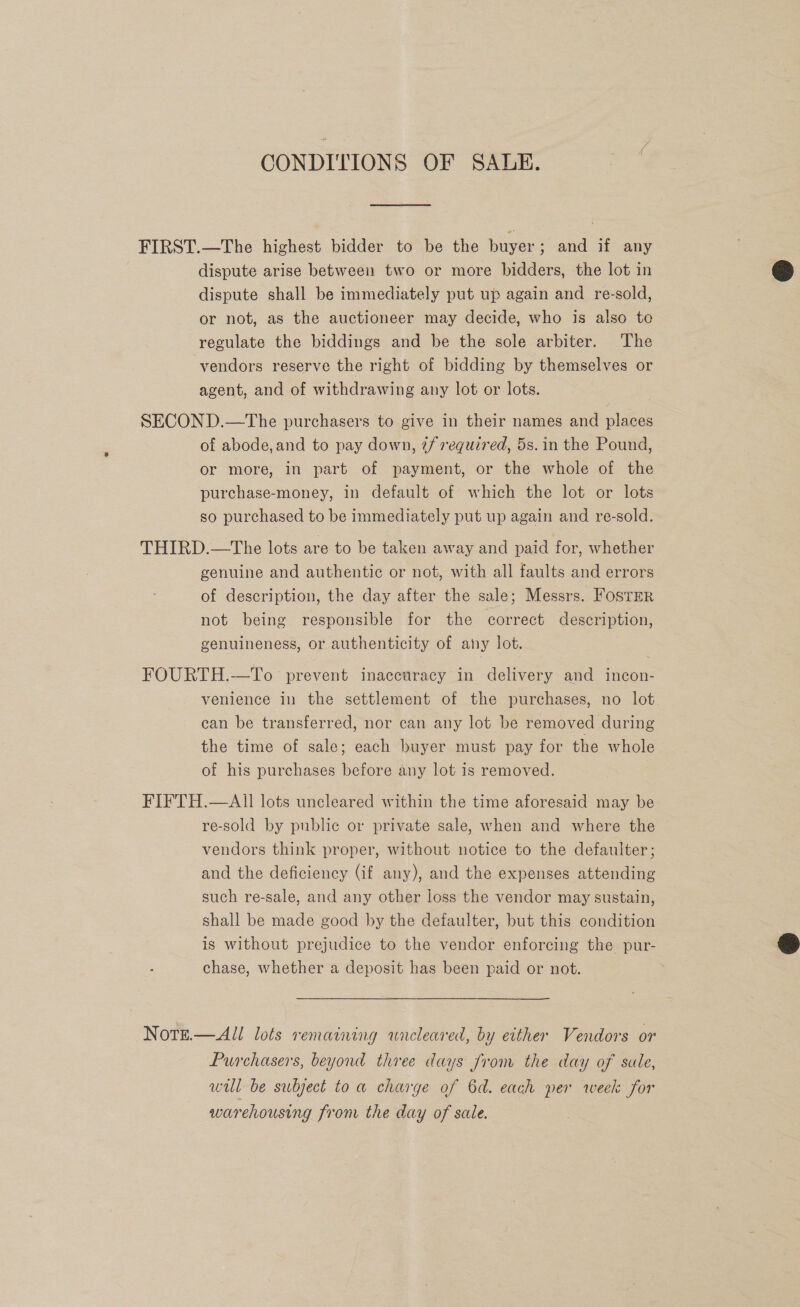 CONDITIONS OF SALE. FIRST.—The highest bidder to be the buyer; and if any dispute arise between two or more bidders, the lot in dispute shall be immediately put up again and re-sold, or not, as the auctioneer may decide, who is also to regulate the biddings and be the sole arbiter. The vendors reserve the right of bidding by themselves or agent, and of withdrawing any lot or lots. SECOND.—tThe purchasers to give in their names and places of abode,and to pay down, 2/ required, 5s. in the Pound, or more, in part of payment, or the whole of the purchase-money, in default of which the lot or lots so purchased to be immediately put up again and re-sold. THIRD.—The lots are to be taken away and paid for, whether genuine and authentic or not, with all faults and errors of description, the day after the sale; Messrs. Foster not being responsible for the correct description, genuineness, or authenticity of any lot. FOURTH.—To prevent inaccuracy in delivery and incon- venience in the settlement of the purchases, no lot. can be transferred, nor can any lot be removed during the time of sale; each buyer must pay for the whole of his purchases before any lot 1s removed. FIFTH.—AII lots uncleared within the time aforesaid may be re-sold by public or private sale, when and where the vendors think proper, without notice to the defaulter ; and the deficiency (if any), and the expenses attending such re-sale, and any other loss the vendor may sustain, shall be made good by the defaulter, but this condition is without prejudice to the vendor enforcing the pur- chase, whether a deposit has been paid or not. NorgE.—All lots remaining wneleared, by either Vendors or Purchasers, beyond three days from the day of sale, wil be subject to a charge of 6d. each per week for warehousing from the day of sale.  