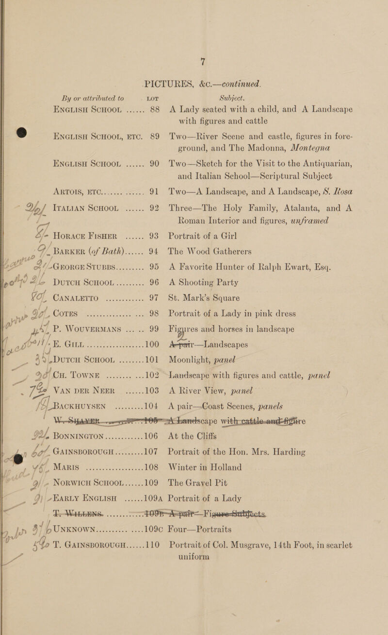 i PICTURES, &amp;c.—continued. By or attributed to LOT Subject. ENGLISH SCHOOL ...... 88 A Lady seated with a child, and A Landscape with figures and cattle &amp; ENGLISH SCHOOL, ETC. 89 'Two—River Scene and castle, figures in fore- ground, and The Madonna, A/ontegna ENGLISH SCHOOL ...... 90 Two—Sketch for the Visit to the Antiquarian, and Italian School—Scriptural Subject     ARTOIS BTC. Age Sn. 91 Two—aA Landscape, and A Landscape, S. /tosa ‘ YH ITALIAN SCHOOL ...... 92 Three—The Holy Family, Atalanta, and A fe, Roman Interior and figures, unframed Gf. Horace PUSHER 2020 93 Portrait of a Girl 9 Barker (Of Bah) =. .-&lt;, 94 The Wood Gatherers bg B1 ~GEORGE STUBBS......... 95 &lt;A Favorite Hunter of Ralph Ewart, Esq. pot? JZ (S DUTCH -SCHOOL.6..2..5: 96 A Shooting Party Yop, CPOE MMO: x. Hoe Sus 97 St. Markee Guare : ib O01. OC: gee cera ae a 98 Portrait of a Lady in pink dress g™ Py) P. WOUVERMANS ... .. 99 F pres and horses in landscape | a yur! i/ 1 Oi) panne anbereeee alee 100 Aepatr-—lLandscapes 4 4 bLDuton SonooL 4: 101 Moonlight, paned &gt; , oye Pia LOW NE oes oe 102 Landscape Pith figures and cattle, panel eS 7k VAs DER INWER: 4 &lt;.:. 103. A River View, panel /2] Bscxuvyses Cn ee 104 &lt;A pair—Coast Scenes, panels i . : DU BONNINGION ....0.c0.0.- 106 At the Cliffs bd bil, GAINSBOROUGH......... 107 Portrait of the Hon. Mrs. Harding iad i yee INAPAIRESS os, Ses arc 108 Winter in Holland ree Ol » NORWICH SCHOOL...... 109 The Gravel Pit _ Jij-HARLy ENGLISH ...... 109 Portrait of a Lady .* ne eee ee OSR—ASpair—Figuee-Serbficts H IP gi LUNKNowN EY ener car So 109c Four—Portraits os | | 6G T. GAINSBOROUGH...... 110 Portrait of Col. Musgrave, 14th Foot, in scarlet a uniform 