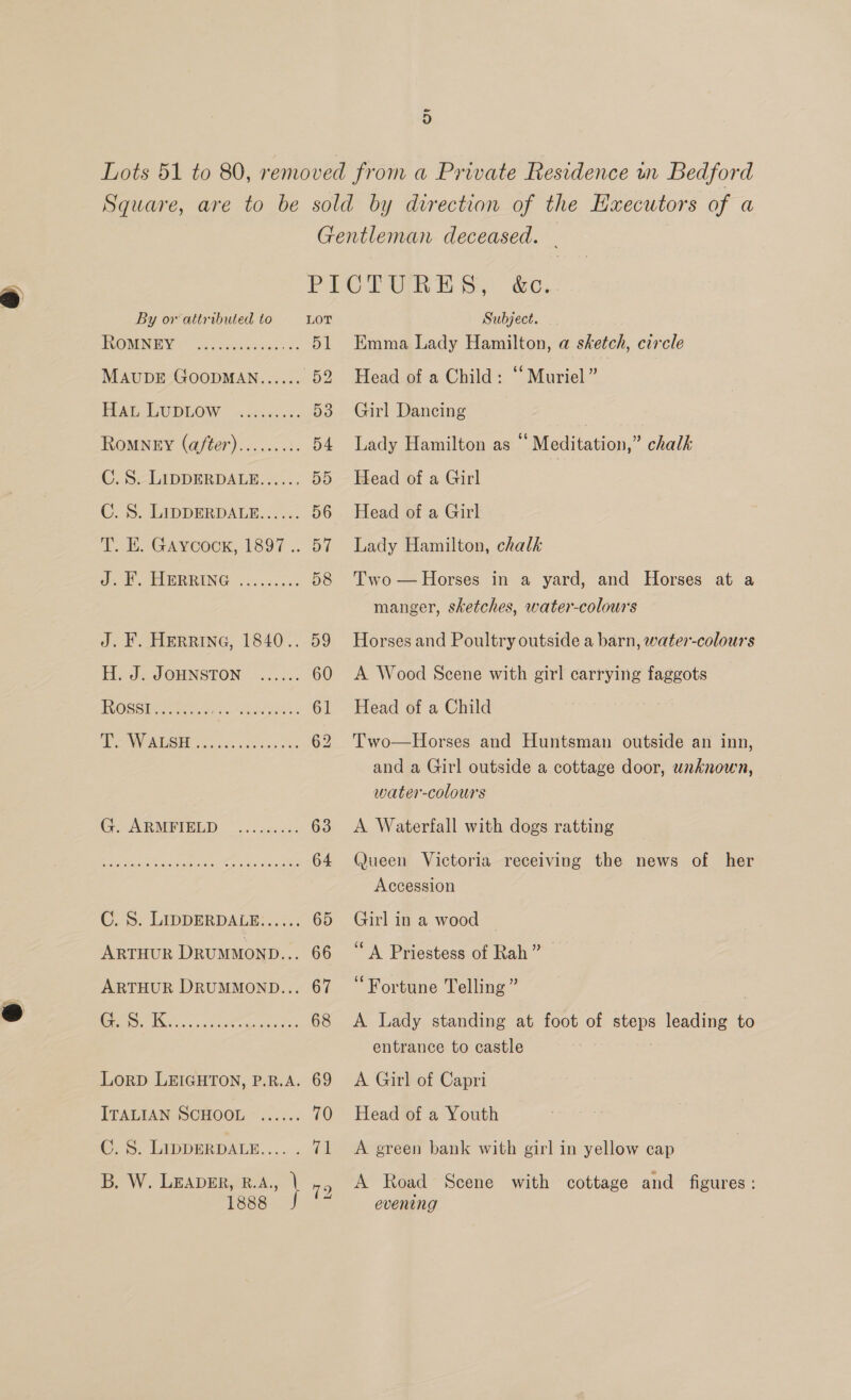 By or attributed to LOT IRONENEIY 2 hich anes. 51 MAUDE GOODMAN...... 62 PENG. GUDLOW -ocn0: vs: 53 Romney (a/ter)......... 54 C. 8. LIDDERDALE...... 55 C. S. LIDDERDALE...... 56 a nA VCOUK, SOF 5. Ot J2 T.aGRERRING |. 2c... 58 J. F. HERRING, 1840.. 59 Ha JOUNSTON 0... 60 ROSS Ae aes ess 61 PC ANGRUIS TRG hic. ooo ben Oe 62 G. ARMFIELD ...0&lt;...: 63 See ed comets ee ak aac, 64 C2 S&gt; LIDDERDALB: &lt;2. 65 ARTHUR DRUMMOND... 66 ARTHUR DRUMMOND... 67 LorD LEIGHTON, P.R.A. 69 [TALIAN SCHOOL. - &lt;..:.: 70 ©. 5. LWDPERDALE..... &lt;2 B. W. LEADER, B.A., | 79 188s J Subject. Emma Lady Hamilton, a sketch, circle Head of a Child: “Muriel” Girl Dancing | | Lady Hamilton as “ Meditation,” chalk Head of a Girl Head of a Girl Lady Hamilton, chalk Two — Horses in a yard, and Horses at a manger, sketches, water-colour's Horses and Poultry outside a barn, water-colour's A Wood Scene with girl carrying faggots Head of a Child Two—Horses and Huntsman outside an inn, and a Girl outside a cottage door, unknown, water-colours A Waterfall with dogs ratting (Jueen Victoria receiving the news of her Accession Girl in a wood © ‘A Priestess of Rah” “Fortune Telling ” A Lady standing at foot of steps leading to entrance to castle a A Girl of Capri Head of a Youth A green bank with girl in yellow cap A Road Scene with cottage and figures: evening