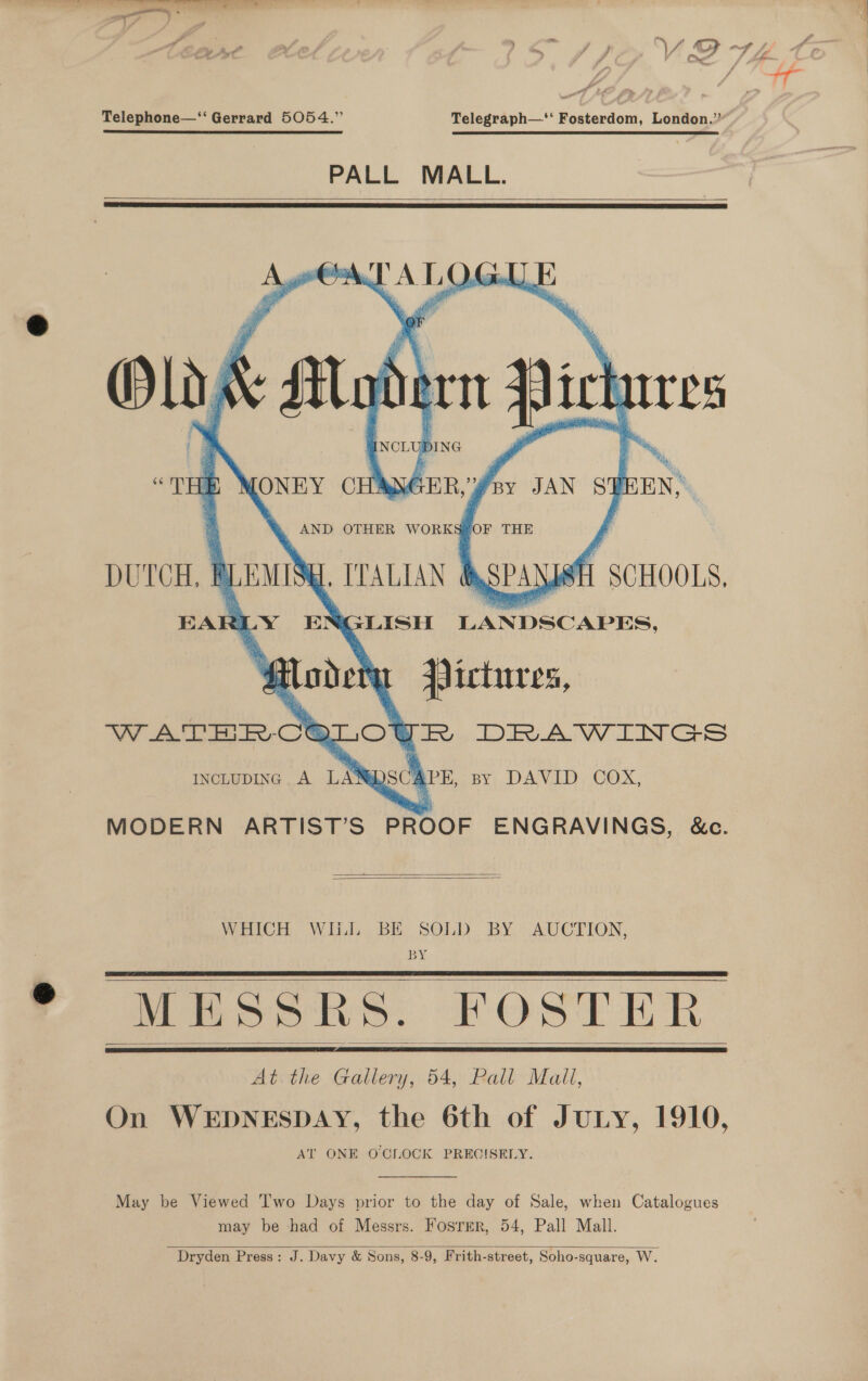 y J a x ae Telephone—‘“‘ Gerrard 5054.” Telegraph—‘‘ Fosterdom, London.” PALL MALL.    pala 4 AL Os :   IncLupINc A LANG A PE, by DAVID COX, MODERN ARTIST’S PROOF ENGRAVINGS, &amp;c.   WHICH WIL BE SOLD BY AUCTION, BY MESSRS. FOSTER At the Gallery, 54, Pall Mall, On WEDNESDAY, the 6th of Jury, 1910, AT ONE O'CLOCK PRECISELY.     May be Viewed Two Days prior to the day of Sale, when Catalogues may be had of Messrs. Foster, 54, Pall Mall. Dryden Press: J. Davy &amp; Sons, 8-9, Frith-street, Soho-square, W. 