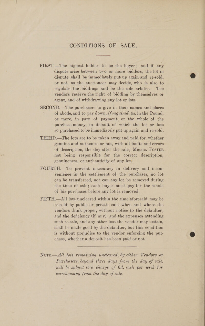 CONDITIONS OF SALE. FIRST.—The highest bidder to be the buyer; and if any dispute arise between two or more bidders, the lot in dispute shall be immediately put up again and re-sold, or not, as the auctioneer may decide, who is also to regulate the biddings and be the sole arbiter. The vendors reserve the right of bidding by themselves or agent, and of withdrawing any lot or lots. SECON D.—The purchasers to give in their names and places of abode, and to pay down, 2/ required, 5s. in the Pound, or more, in part of payment, or the whole of the purchase-money, in default of which the lot or lots so purchased to be immediately put up again and re-sold. THIRD.—The lots are to be taken away and paid for, whether genuine and authentic or not, with all faults and errors of description, the day after the sale; Messrs. FOSTER not being responsible for the correct description, genuineness, or authenticity of any lot: FOURTH.—To prevent inaccuracy in delivery and incon- venience in the settlement of the purchases, no lot can be transferred, nor can any lot be removed during the time of sale; each buyer must pay for the whole of his purchases before any lot 1s removed. FIFTH.—AlII lots uncleared within the time aforesaid may be re-sold by public or private sale, when and where the vendors think proper, without notice to the defaulter; and the deficiency (if any), and the expenses attending such re-sale, and any other loss the vendor may sustain, shall be made good by the defaulter, but this condition is without prejudice to the vendor enforcing the pur- chase, whether a deposit has been paid or not. Note.—All lots remaining wneleared, by either Vendors or Purchasers, beyond three days from the day of sale, will be subject to a charge of 6d. each per week for warehousing from the day of sale. . 