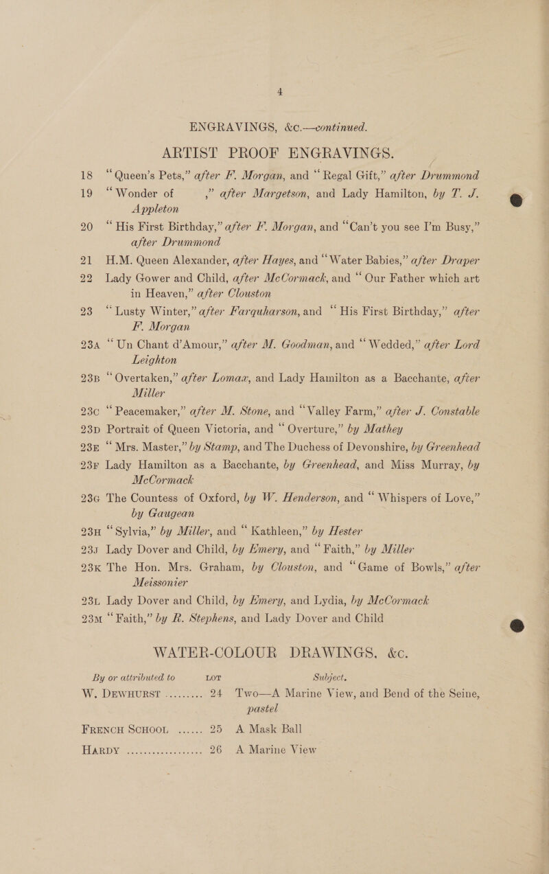 ARTIST PROOF ENGRAVINGS. 18 “Queen’s Pets,” after F. Morgan, and “ Regal Gift,” after Drummond 19 “Wonder of Pi after Margetson, and Lady Hamilton, by 7. J/. Appleton 20 “His First Birthday,” after #. Morgan, and “Can’t you see I’m Busy,” after Drummond 21 H.M. Queen Alexander, after Hayes, and “Water Babies,” after Draper 22 lady Gower and Child, after McCormack, and “ Our Father which art in Heaven,” after Clouston 235 2 Abacty. Winter,” after Farquharson, and ‘His First Birthday,” after EF’. Morgan 23a “Un Chant d’Amour,” after M. Goodman, and “ Wedded,” after Lord Leighton 238 “ Overtaken,” after Lomaa, and Lady Hamilton as a Bacchante, after Miller 230 ‘“‘ Peacemaker,” after M. Stone, and “Valley Farm,” after J. Constable 93p Portrait of Queen Victoria, and “ Overture,” by Mathey 93m ‘‘ Mrs. Master,” by Stamp, and The Duchess of Devonshire, by Greenhead 23¢ Lady Hamilton as a Bacchante, by Greenhead, and Miss Murray, by McCormack — 23¢ The Countess of Oxford, by W. Henderson, and ‘ Whispers of Love,” | by Gaugean : 93H “Sylvia,” by Miller, and “ Kathleen,” by Hester 935 Lady Dover and Child, by Emery, and “ Faith,” by Miller 93K The Hon. Mrs. Graham, by Clouston, and “Game of Bowls,” after Metssonier : 23~, Lady Dover and Child, by Emery, and Lydia, by McCormack 93m “Faith,” by R. Stephens, and Lady Dover and Child WATER-COLOUR DRAWINGS, é&amp;c. By or attributed to LOT Subject. W. DEWHURST =... 24 Two—A Marine View, and Bend of the Seine, pastel FRENCH SCHOOL ...... 25 A Mask Ball PUA De ie sao eich, he 26 A Marine View