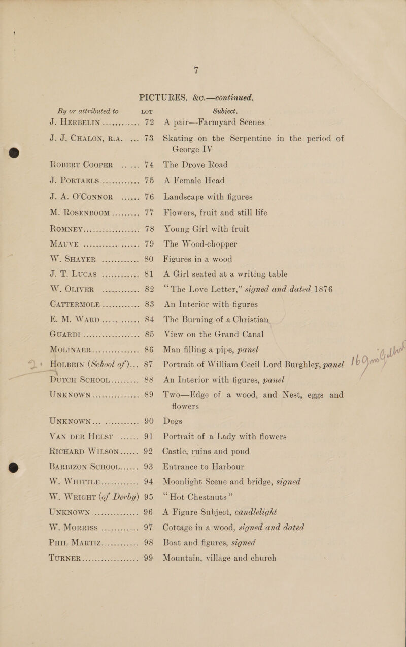 oP. FUGREBUIN. ..heccsescs voy) Jed ep CHALONY Bede ig. 809 ROBERT. COOPER. .... «x: 74 ee PORTAHES. 2.0 oot. oceans 15 J 0° 0 CONNOR», scape 76 M. ROSENBOOM ......... rail BC ONENE V6 tec stens ce saees 78 WENO 2 o cacies Bite Seine 12 BY ee NII oo 6 Sade s acces 80 Wee PA EUONGS osscesnen cr 81 I HOV, i ae nave 82 CATTER MOLE 6.500 &lt;&lt;: 83 HOM, WARD... eee ee 84 I ae 85 BIOLINABR v0.0.2 .200000: 86 HOLBEIN (School of)... 87 Durex POHOOM a5... 3: 88 RO IPESNOWWIN jisgncicc vcs es 89 WINKNOWIN ous Za. gs- &lt;0 90 VAN DER, EIELSE~....., ot RICHARD WILSON...... 92 BARBIZON SCHOOL...... 93 NVC AWERINDICR,. 35-26 vedo 94 W. Wriaut (of Derby) 95 MEIN WIN. osc eo. etecs 2 96 WipIMIOR RASC 22 eager G7 Prt, MARDIZ: . .. c3sa! 98 MCWIRN MR Gs asi 8 ds ets te) A pair—-Farmyard Scenes — Skating on the Serpentine in the period of George IV The Drove Road A Female Head Landscape with figures Flowers, fruit and still life Young Girl with fruit The Wood-chopper Figures in a wood A Girl seated at a writing table “The Love Letter,” signed and dated 1876 An Interior with figures The Burning of a Christian View on the Grand Canal Man filling a pipe, panel An Interior with figures, panel Edge of a wood, and Nest, eggs and flowers Two  Dogs Portrait of a Lady with flowers Castle, ruins and pond Entrance to Harbour Moonlight Scene and bridge, szgned “Hot Chestnuts ” A Figure Subject, candlelight Cottage in a wood, signed and dated Boat and figures, segned Mountain, village and church 