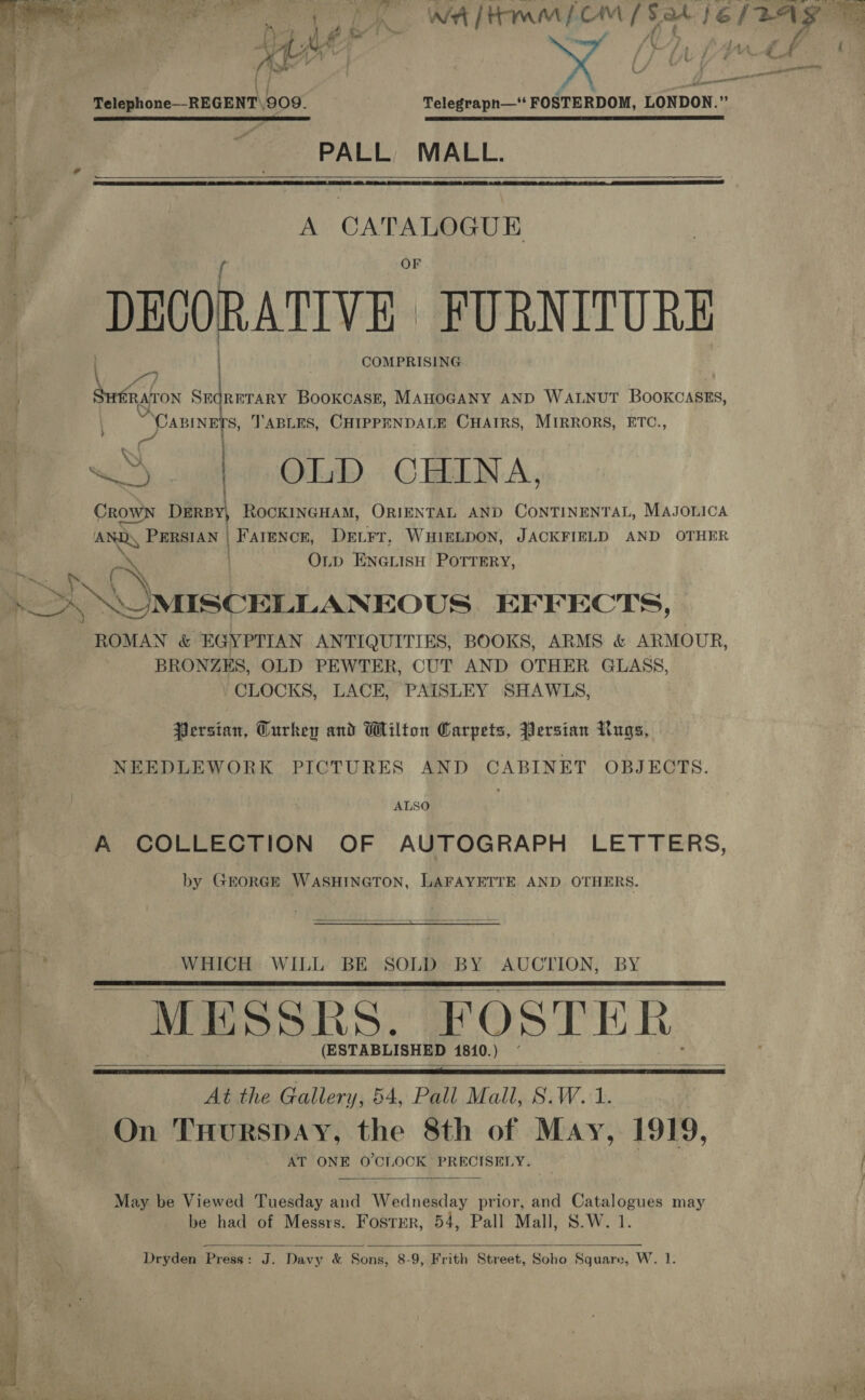  eee a WAM OM [Sat fe Bag | x Pa ies B: : ) ; i yt ~ — A, a . , Ff * it 2 } ' Telephone—REGENT\909. Telegrapnh—‘‘ FOSTERDOM, LONDON.” PALL, MALL.  a”   i: A CATALOGUE ; DEOORATIVE FURNITURE COMPRISING ra) we 4 ) } , fearon SmqRBTARY BooKcASE, MAHOGANY AND WALNUT BooKCASns, “Canines, TABLES, CHIPPENDALE CHAIRS, MIRRORS, ETC., &lt;q { 3) : OLD CHINA, CROWN DERBY, ROCKINGHAM, ORIENTAL AND CONTINENTAL, MAJOLICA ae FHEIAN |) FATEN CR, DELFT, WHIELDON, JACKFIELD AND OTHER OLpD ENGLISH POTTERY, q oN \ MISCELLANEOUS EFFECTS, ROMAN &amp; EGYPTIAN ANTIQUITIES, BOOKS, ARMS &amp; ARMOUR, BRONZES, OLD PEWTER, CUT AND OTHER GLASS, CLOCKS, LACE, PAISLEY SHAWLS, f Persian, Curkey and Wilton Carpets, Persian Rugs, NEEDLEWORK PICTURES AND CABINET OBJECTS. ALSO ) A COLLECTION OF AUTOGRAPH LETTERS, by GEORGE WASHINGTON, LAFAYETTE AND OTHERS.  WHICH WILL BE SOLD BY AUCTION, BY MESSRS, FOSTER (E STABLISHED 1810.)   . he er rt ee   At the Gallery, 54, Pall Mall, S.W. 1. On THurspay, the 8th of May, 1919, 2). AT ONE O'CLOCK PRECISELY.  May be Viewed Tuesday and Wednesday prior, and Catalogues may be had of Messrs. Foster, 54, Pall Mall, S.W. 1. 