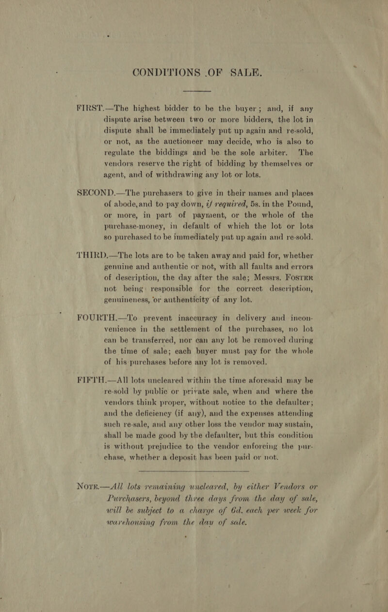 CONDITIONS .OF SALE. FIRST.—The highest bidder to be the buyer; and, if any dispute arise between two or more bidders, the lot in dispute shall be immediately put up again and re-sold, or not, as the auctioneer may decide, who is also to regulate the biddings and be the sole arbiter. The vendors reserve the right of bidding by themselves or agent, and of withdrawing any lot or lots. SECOND.—The purchasers to give in their names and places of abode,and to pay down, 2/ vequired, 5s. in the Pound, or more, in part of payment, or the whole of the purchase-money, in default of which the lot or lots so purchased to be immediately put up again and re-sold. THIRD.—The lots are to be taken away and paid for, whether genuine and authentic or not, with all faults and errors of description, the day after the sale; Messrs. Fostrr not being responsible for the correct description, genuineness, or authenticity of any lot. FOURTH.—To prevent inaceuracy in delivery and incon- venience in the settlement of the purchases, no lot can be transferred, nor can any lot be removed during the time of sale; each buyer must pay for the whole of his purchases before any lot is removed. FIFTH.—AII lots uncleared within the time aforesaid may be re-sold by public or private sale, when and where the vendors think proper, without notice to the defaulter; and the deficiency (if any), and the expenses attending such re-sale, and any other loss the vendor may sustain, shall be made good by the defaulter, but this condition is without prejudice to the vendor enforcing the pur- chase, whether a deposit has been paid or not. Norre.— All lots remaining uneleared, by either Vendors or Purchasers, beyond three days from the day of sale, will be subject to a charge of 6d. each per week for warehousing from the dau of sale.