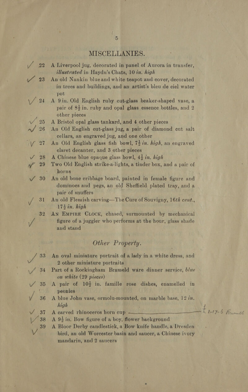 23 31 32 MISCELLANIES. A Liverpool jug, decorated in panel of Aurora in transfer, illustrated in Haydn’s Chats, 10 in. high An old Nankin blue and white teapot and cover, decorated in trees and buildings, and an artist’s bleu de ciel water pot A 9in. Old English ruby cut-glass beaker-shaped vase, a pair of 84 in. ruby and opal glass essence bottles, and 2 other pieces A Bristol opal glass tankard, and 4 other pieces An Old English cut-glass jug, a pair of diamond cut salt cellars, an engraved jug, and one other An Old English glass fish bowl, 74 in. high, an engraved claret decanter, and 3 other pieces A Chinese blue opaque glass bowl, 44 in. high Two Old English strike-a-lights, a tinder box, and a pair of horns An old bone cribbage board, painted in female figure and dominoes and pegs, an old Sheffield plated tray, and a pair of snuffers An old Flemish carving—The Cure of Souvigny, 16¢h cent., 174 in. high : AN Empire CLOocK, chased, surmounted by mechanical figure of a juggler who performs at the hour, glass shade and stand Other Property. An oval miniature portrait of a lady in a white dress, and 2 other miniature portraits Part of a Rockingham Brameld ware dinner service, b/ue on white (29 pieces) A pair of 104 in. famille rose dishes, enamelled’ in peonies A blue John vase, ormolu-mounted, on marble base, 12 77. high A 94 in. Bow figure of a boy, flower background A Bloor Derby candlestick, a Bow knife handle, a Dresden » bird, an old Worcester basin and saucer, a Chinese ivory mandarin, and 2 saucers