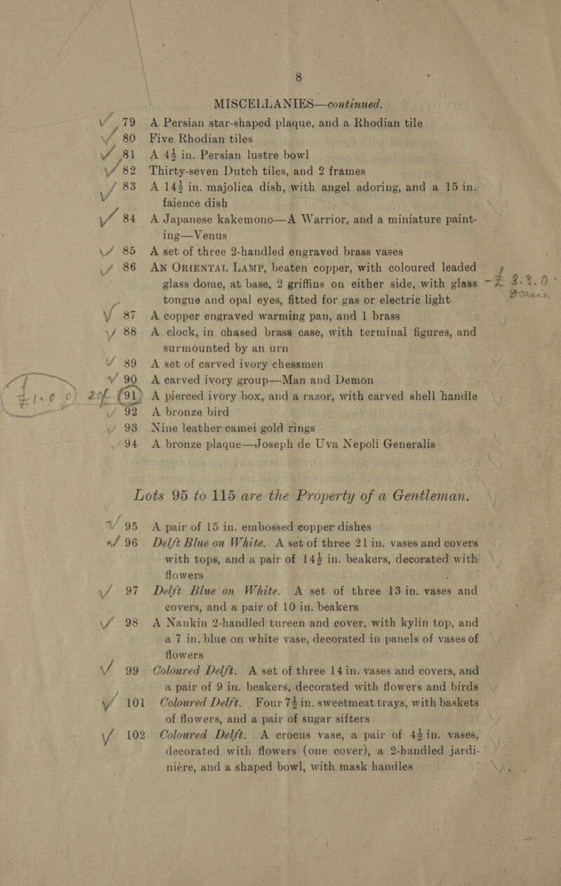 MISCELLANIES—continued. Vv .79 A Persian star-shaped plaque, and a Rhodian tile \f 80 Five Rhodian tiles 1 A 44 in. Persian lustre bowl 2 Thirty-seven Dutch tiles, and 2 frames 83 A 144 in. majolica dish, with angel adoring, and a 15 in. faience dish _A Japanese kakemono—A Warrior, and a miniature paint- ing—Venus | \/ 85 A set of three 2-handled engraved brass vases _f 86 AN ORIENTAL Lamp, beaten copper, with coloured leaded glass dome, at base, 2 griffins on either side, with glass tongue and opal eyes, fitted for gas or electric light V/ 87 <A copper engraved warming pan, and 1 brass \/ 88 A clock, in chased brass case, with terminal figures, and surmounted by an urn ¥ 89 A set of carved ivory chessmen 90 A carved ivory group—Man and Demon 2of (91) A pierced ivory box, and a razor, with carved shell handle A bronze bird 93 Nine leather camei gold rings 94 A bronze plaque—Joseph de Uva Nepoli Generalis Lots 95 to 115 are the Property of a Gentleman. 1/ 95 A pair of 15 in. embossed copper dishes «/ 96 Delft Blue on White. A set of three 21 in. vases and covers with tops, and a pair of 144 in. beakers, decorated with flowers. ; \/ 97 Delft Blue on White. A set of three 13 in. vases and covers, and a pair of 10-in. beakers \f 98 A Nankin 2-handled tureen and cover, with kylin top, and a 7 in. blue on white vase, decorated in site of vases of flowers / 99 Coloured Delft. A set of three 14 in. vases and covers, and a pair of 9 in. beakers, decorated with flowers and birds ‘ 101 Coloured Delft. Four 74 in. sweetmeat trays, with baskets of flowers, and a pair of sugar sifters 102 Coloured Delft. A crocus vase, a pair of 44 in. vases, decorated with flowers (one cover), a 2-handled jardi- niére, and a shaped bowl, with mask handles < .