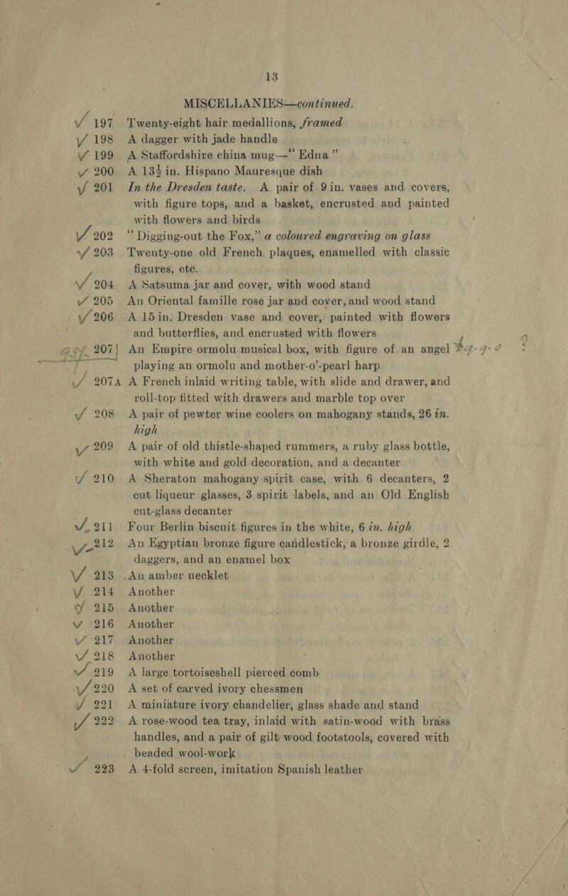 ‘13 MISCELLANIES—continued. Twenty-eight hair medallions, framed A dagger with jade handle A Staffordshire china mug— Edna” A 134 in. Hispano Mauresque dish In the Dresden taste. A pair of 9in. vases and covers, with figure tops, and a basket, encrusted and painted with flowers and birds Digging-out the Fox,” a coloured engraving on glass Twenty-one old French plaques, enamelled with classic figures, ete. A Satsuma jar and cover, with wood stand An Oriental famille rose jar and cover, and wood stand A 15in. Dresden vase and cover, painted with flowers and butterflies, and encrusted with flowers playing an ormolu and mother-o’-pear! harp A French inlaid writing table, with slide and drawer, and roll-top fitted with drawers and marble top over A pair of pewter wine coolers on mahogany stands, 26 27. high A pair of old thistle-shaped rummers, a ruby glass bottle, with white and gold decoration, and a decanter A Sheraton mahogany spirit case, with 6 decanters, 2 cut liqueur glasses, 3 spirit labels, and an Old English cut-glass decanter Four Berlin biscuit figures in the white, 6 in. high An Egyptian bronze figure candlestick, a bronze girdle, 2 daggers, and an enamel box .An amber necklet Another Another Another Another Another