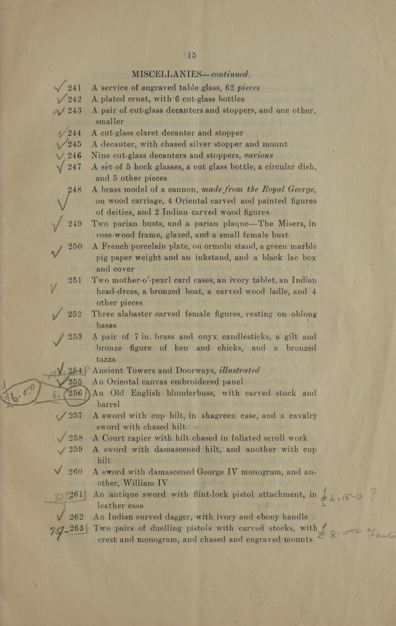 a9 | MISCELLANIES— continued. ay 241 <A service of engraved table glass, 62 pieces SY 242 A plated cruet, with’6 cut-glass bottles A/ 243 A pair of cut-glass decanters and stoppers, and one other, smaller /244 A cut-glass claret decanter and stopper \/245 A decanter, with chased silver stopper and mount \/ 246 Nine cut-glass decanters and stoppers, various 247 A set of 5 hock glasses, a cut glass bottle, a circular dish, and 5 other pieces 48 A brass model of a cannon, made from the Royal George, \/ on wood carriage, 4 Oriental carved and painted figures of deities, and 2 Indian carved wood figures f 249 Two parian busts, and a parian plaque—The Misers, in rose-wood frame, glazed, and a small female bust a 250 <A French porcelain plate, on ormolu stand, a green marble pig paper weight and an inkstand, and a black lac box and cover 251 Two mother-o’-pearl card cases, an ivory tablet, an Indian V head-dress, a bronzed boat, a carved wood ladle, and 4 other pieces yf 252 Three alabaster carved female figures, resting on oblong bases A pair of 7 in. brass and onyx candlesticks, a gilt and bronze figure of hen and chicks, and a_ bronzed tazza ) Ancient Towers and Doorways, 2llustrated An Oriental canvas embroidered panel | An Qld English blunderbuss, with carved stock and barrel A sword with cup hilt, in shagreen case, and a cavalry sword with chased hilt A Court rapier with hilt chased in foliated scroll work A sword with damascened hilt, and another with cup hilt . V 260 A sword with damascened George [V monogram, and an- other, William IV -/261! An antique sword with flint-lock pistol attachment, in :  leather case ; J 262 An Indian curved dagger, with ivory and ebony handle . i