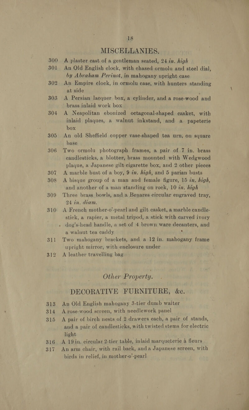 305 306 307 308 309 310 313 314 315 316 317 18 MISCELLANIKS. An Old English clock, with chased ormolu and steel dial, by Abraham Perinot, in mahogany upright case An Empire clock, in ormolu case, with hunters standing at side . A Persian lacquer box, a cylinder, and a rose-wood and brass inlaid work box A Neapolitan ebonized octagonal-shaped casket, with inlaid plaques, a walnut inkstand, and a_ papeterie box An old Sheffield copper vase-shaped tea urn, on square base Two ormolu photograph frames, a pair of 7 in. brass candlesticks, a blotter, brass mounted with Wedgwood plaque, a Japanese gilt cigarette box, and 2 other pieces A marble bust of a boy, 9 in. high, and 5 parian busts A bisque group of a man and female figure, 15 in. high, and another of a man standing on rock, 10 in. high Three brass bowls, and a Benares circular engraved tray, 24 in. diam. A French mother-o-pearl and gilt casket, a marble candle- stick, a rapier, a metal tripod, a stick with carved ivory dog’s-head handle, a set of 4 brown ware decanters, and a walnut tea caddy ‘ Two mahogany brackets, and a 12 in. mahogany frame upright mirror, with enclosure under A leather travelling bag | Other Property. DECORATIVE FURNITURE, &amp;c. An Old English mahogany 3-tier dumb waiter A rose-wood screen, with needlework panel A pair of birch nests of 2 drawers each, a pair of stands, and a pair of candlesticks, with twisted stems for electric hight | A 19 in. circular 2-tier table, inlaid marqueterie 4 fleurs An arm chair, with rail back, anda Japanese screen, with birds in relief, in mother-o’-pearl