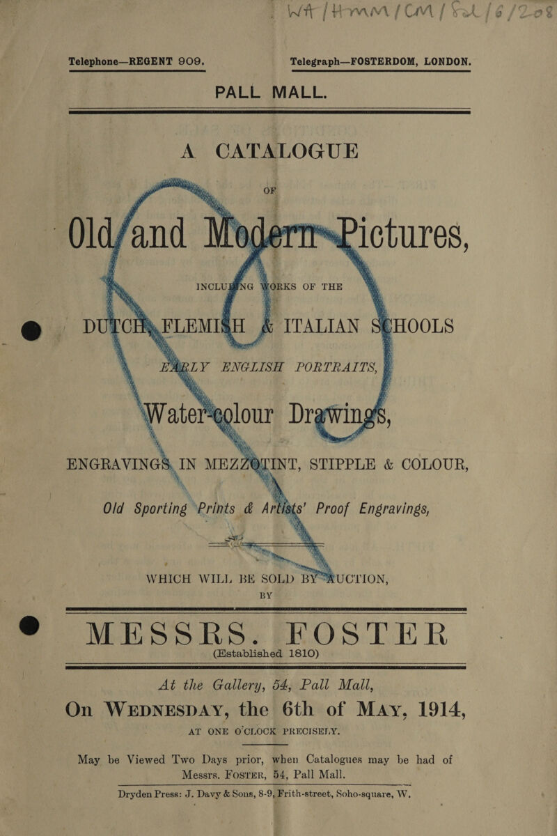 5 Wt | {) YW VFA | iC AV | Telephone—REGENT 909. Telegraph—FOSTERDOM, LONDON. PALL MALL.  A CATALOGUE     om Ry Is yh) Gian ; fi KP / r . BN a b § ’ asian “f ; 4 : : hs F pate g} e@ F. r iY a PW 7 ie ‘ re p)) vi ™ Si : y “ae P x ARB. 9 i , : (i ‘i FORKS OF THE        Ton a. ; ITALIAN 9 (HOLS » BLY ENGLISH PORTRA ITS.    ‘Wate glour Dry wings We, ENGRAVINGS oo MEZZ OLINT, STIPPLE &amp; COLOUR,  ists’ Proof Engravings, Old ee ee Ar A WHICH WILL BE SOLD BY UCTION, BY “MESSRS. FRFOSTER (Established 1810)   Ae te Galea, GauPall’ Mall, On WEDNESDAY, the 6th of May, 1914, AT ONE OCLOCK PRECISELY.  May be Viewed Two Days prior, when Catalogues may be had of Messrs. Fosrmr, 54, Pall Mall. Dryden Press: J. Davy &amp; Sons, 8-9, Frith-street, Soho-square, W, —_—