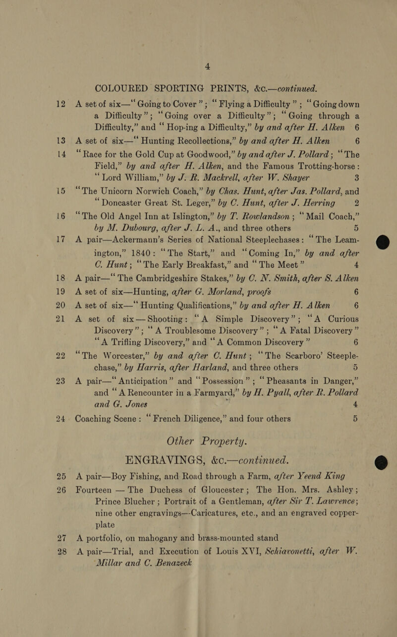 b> bo 4 COLOURED SPORTING PRINTS, &amp;c.—continued. a Difficulty”; ‘Going over a Difficulty”; “Going through a Difficulty,” and “‘ Hop-ing a Difficulty,” by and after H. Alken 6 A set of six—‘ Hunting Recollections,” by and after H. Alken 6 “Race for the Gold Cup at Goodwood,” by and after J. Pollard ; ‘The Field,” by and after H. Alken, and the Famous Trotting-horse : “Lord William,” by J: R. Mackrell, after W. Shayer 3 “The Unicorn Norwich Coach,” by Chas. Hunt, after Jas. Pollard, and “Doncaster Great St. Leger,” by C. Hunt, after J. Herring y “The Old Angel Inn at Islington,” by 7. Rowlandson ; “ Mail Coach,” by M. Dubourg, after J. L. A., and three others 5 A pair—Ackermann’s Series of National Steeplechases: “The Leam- ington,” 1840: “The Start,” and ‘‘Coming In,” by and after C. Hunt; “The Early Breakfast,” and “ The Meet ” 4 A pair—“ The Cambridgeshire Stakes,” by O. NV. Smith, after S. Alken A set of six—Hunting, after G. Morland, proofs 6 A set of six—‘ Hunting Qualifications,” by and after H. Alken 6 A set of six—Shooting: “A Simple Discovery”; ‘‘A Curious Discovery”; “A Troublesome Discovery” ; “A Fatal Discovery ” “A Trifling Discovery,” and “A Common Discovery ” 6 “The Worcester,” by and after CO. Hunt; ‘The Scarboro’ Steeple- chase,” by Harris, after Harland, and three others 5 A pair— Anticipation” and “Possession”; “ Pheasants in Danger,” and “ A Rencounter in a Farmyard,” by H. Pyall, after R. Pollard and G. Jones 4 Coaching Scene: “ French Diligence,” and four others 5 Other Property. ENGRAVINGS, &amp;c¢.—continued. A pair—Boy Fishing, and Road through a Farm, after Yeend King Fourteen — The Duchess of Gloucester; The Hon. Mrs. Ashley; Prince Blucher ; Portrait of a Gentleman, after Sir T. Lawrence; nine other engravings—-Caricatures, etc., and an engraved copper- plate A portfolio, on mahogany and brass-mounted stand A pair—Trial, and Execution of Louis XVI, Schtavonetti, after W. ‘Millar and C. Benazeck  