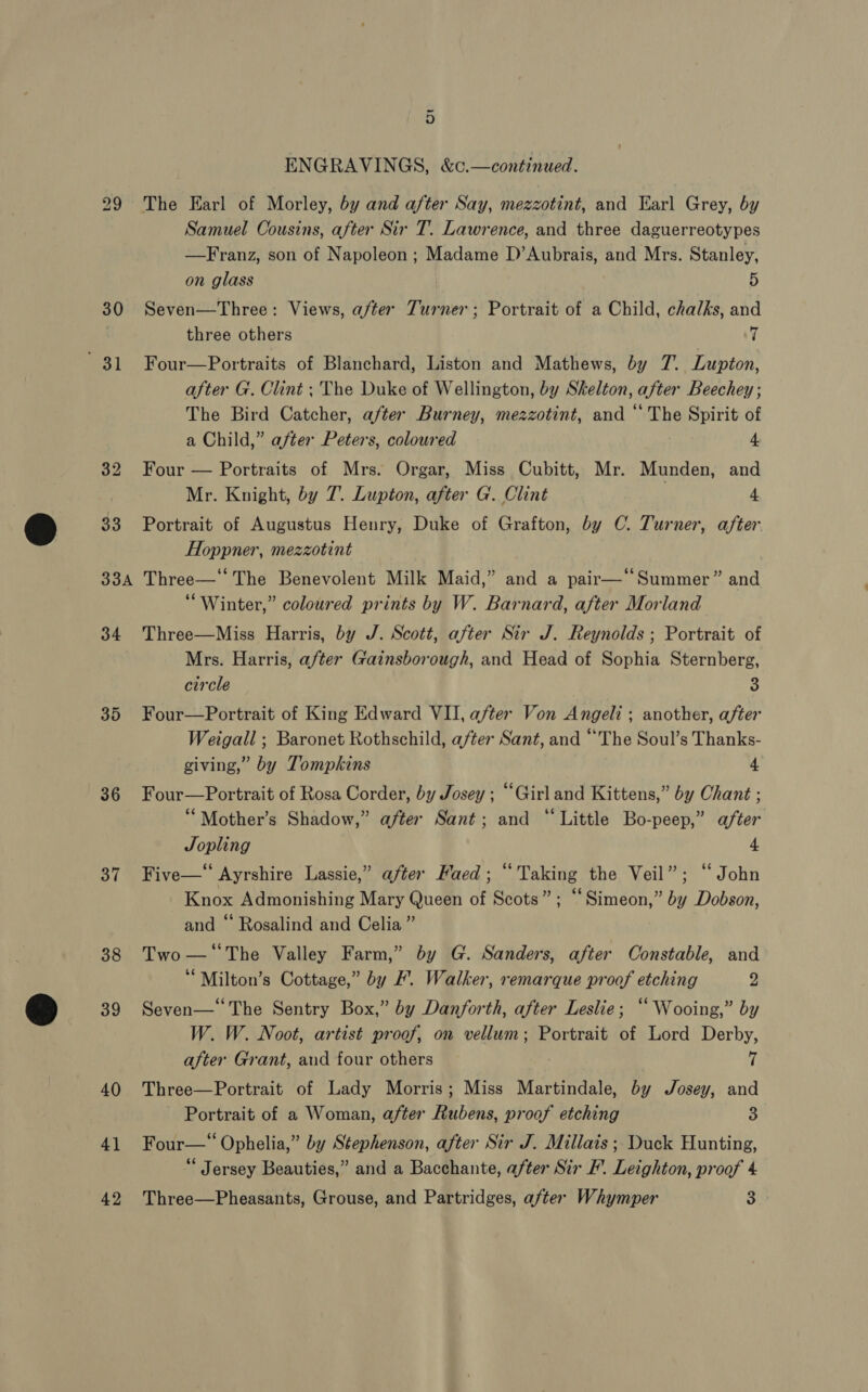 30 3 1 36 37 38 39 40 41 42 9) ENGRAVINGS, &amp;c.—continued. The Earl of Morley, by and after Say, mezzotint, and Earl Grey, by Samuel Cousins, after Sir T. Lawrence, and three daguerreotypes —Franz, son of Napoleon ; Madame D’Aubrais, and Mrs. Stanley, on glass 5 Seven—Three: Views, after Turner; Portrait of a Child, chalks, and three others 7 Four—Portraits of Blanchard, Liston and Mathews, by 7’. Lupton, after G. Clint; The Duke of Wellington, by Skelton, after Beechey ; The Bird Catcher, after Burney, mezzotint, and ‘‘ The Spirit of a Child,” after Peters, coloured 4. Four — Portraits of Mrs. Orgar, Miss Cubitt, Mr. Munden, and Mr. Knight, by 7. Lupton, after G. Clint 4 Portrait of Augustus Henry, Duke of Grafton, by C. Turner, after Hoppner, mezzotint | Three—* The Benevolent Milk Maid,” and a pair—‘‘Summer” and “Winter,” coloured prints by W. Barnard, after Morland Three—Miss Harris, by J. Scott, after Sir J. Reynolds ; Portrait of Mrs. Harris, after Gainsborough, and Head of Sophia Sternberg, circle 3 Four—Portrait of King Edward VII, after Von Angeli ; another, after Weigall ; Baronet Rothschild, after Sant, and “The Soul’s Thanks- giving,” by Tompkins 4 Four—Portrait of Rosa Corder, by Josey ; “Girland Kittens,” by Chant ; ““Mother’s Shadow,” after Sant; and “ Little Bo-peep,” after Jopling 4 Five—‘‘ Ayrshire Lassie,” after Haed ; “Taking the Veil”; ‘‘ John Knox Admonishing Mary Queen of Scots”; “Simeon,” by Dobson, and “ Rosalind and Celia ” Two — ‘The Valley Farm,” by G. Sanders, after Constable, and ‘“Milton’s Cottage,” by F. Walker, remarque proof etching 2 Seven—* The Sentry Box,” by Danforth, after Leslie; ‘“ Wooing,” by W. W. Noot, artist proof, on vellum; Portrait of Lord Derby, after Grant, and four others ii Three—Portrait of Lady Morris; Miss Martindale, by Josey, and Portrait of a Woman, after Rubens, proof etching 3 Four—‘ Ophelia,” by Stephenson, after Sir J. Millais ; Duck Hunting, Jersey Beauties,” and a Bacchante, after Sir F’. Leighton, proof 4 Three—Pheasants, Grouse, and Partridges, after Whymper 3