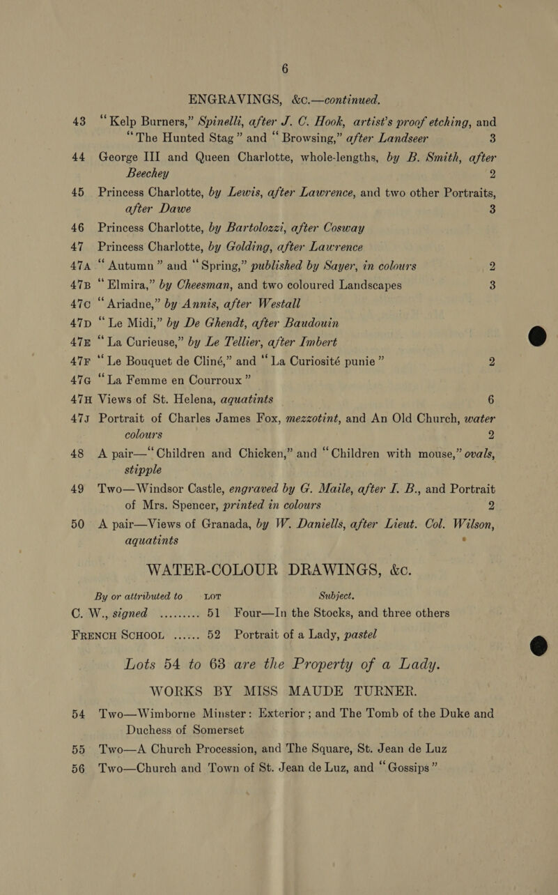 ENGRAVINGS, &amp;c.—continued. 43 “‘Kelp Burners,” Spinelli, after J. C. Hook, artist’s proof etching, and “The Hunted Stag” and “ Browsing,” after Landseer “ 44 George III and Queen Charlotte, whole-lengths, by B. Smith, after Beechey 2 45 Princess Charlotte, by Lewis, after Lawrence, and two other Portraits, after Dawe 3 46 Princess Charlotte, by Bartolozzi, after Cosway 47 Princess Charlotte, by Golding, after Lawrence 474 “ Autumn” and “Spring,” published by Sayer, in colours 2g 47B “ Elmira,” by Cheesman, and two coloured Landscapes 3 47c “Ariadne,” by Annis, after Westall 47D “Le Midi,” by De Ghendt, after Baudouin 478 “‘ La Curieuse,” by Le Tellier, after Imbert 47¥ ‘‘ Le Bouquet de Cliné,” and “ La Curiosité punie ” 2 47G “La Femme en Courroux ” 47H Views of St. Helena, aquatints 6 473 Portrait of Charles James Fox, mezzotint, and An Old Church, water colours 2 48 A pair—‘‘Children and Chicken,” and “Children with mouse,” ovals, stipple 49 Two—Windsor Castle, engraved by G. Maile, after I. B., and Portrait of Mrs. Spencer, printed in colours Dat 50 &lt;A pair—Views of Granada, by W. Daniells, after Lieut. Col. Wilson, aquatints ° WATER-COLOUR DRAWINGS, kc. By or attributed to LOT Subject. Coa. ,ebtgned: 4.22218 51 Four—lIn the Stocks, and three others FRENCH SCHOOL ...... 52 Portrait of a Lady, pastel Lots 54 to 68 are the Property of a Lady. WORKS BY MISS MAUDE TURNER. 54 Two—Wimborne Minster: Exterior ; and The Tomb of the Duke and Duchess of Somerset 55 Two—A Church Procession, and The Square, St. Jean de Luz 56 Two—Church and Town of St. Jean de Luz, and “ Gossips”  