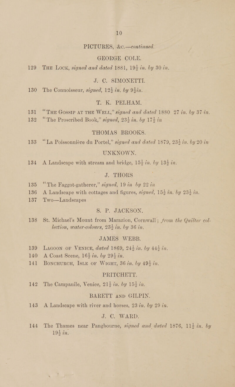 129 130 131 132 133 134 135 136 137 138 143 144 10 PICTURES, &amp;c.—continued. GEORGE COLE. THe Lock, signed and dated 1881, 194 in. by 30 tn. J.C, SIMONETTI. The Connoisseur, stgned, 124 in. by 94in. PAS PELHAM. “THE Gossip AT THE WELL,” signed and dated 1880 27 in. by 37 in. “The Proseribed Book,” signed, 234 in. by 174 in THOMAS BROOKS. ‘La Poissonniére du Portel,” signed and dated 1879, 234 in. by 20 in UNKNOWN. A Landscape with stream and bridge, 154 in. by 134 zn. J. THORS “The Faggot-gatherer,” signed, 19 in by 22 in A Landscape with cottages and figures, s¢gned, 154 in. by 234 in. Two—Landscapes Ss. P. JACKSON. St. Michael’s Mount from Marazion, Cornwall; from the Quilter col- lection, water-colours, 234 in. by 36 in. JAMES WEBB. LAGOON OF VENICE, dated 1869, 244 in. by 444 in. A Coast Scene, 164 in. by 294 cn. BoncHuURCH, ISLE oF WicuHrt, 36 in. by 49% in. PRITCHETT. The Campanile, Venice, 214 72. by 154 tn. BARETT anp GILPIN. A Landscape with river and horses, 23 72. by 29 in. J. C2 ARD. The Thames near Pangbourne, signed and dated 1876, 11d in. by 193 tn.