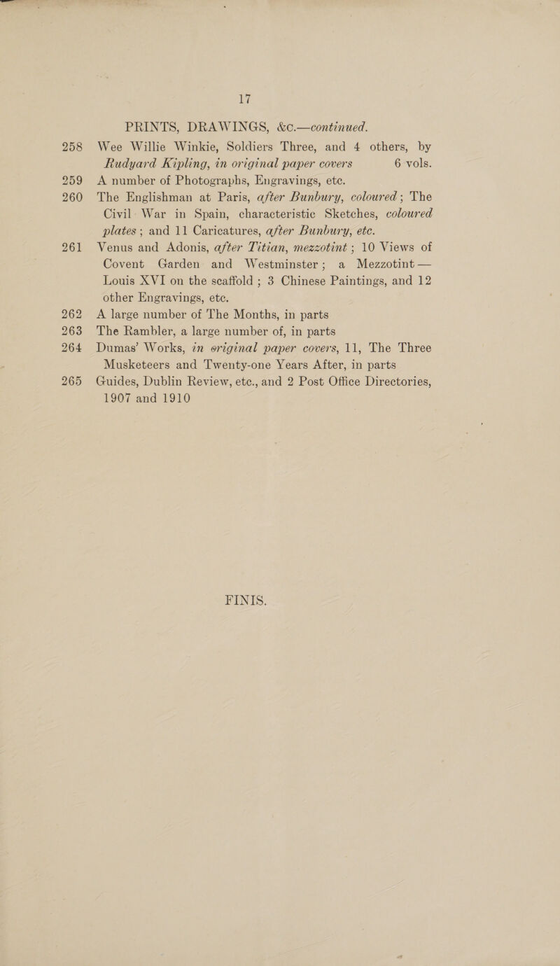 258 259 260 261 262 263 264 265 17 PRINTS, DRAWINGS, &amp;¢.—continued. Wee Willie Winkie, Soldiers Three, and 4 others, by Rudyard Kipling, in original paper covers 6 vols. A number of Photographs, Engravings, etc. The Englishman at Paris, after Bunbury, coloured; The Civil. War in Spain, characteristic Sketches, coloured plates ; and 11 Caricatures, after Bunbury, ete. Venus and Adonis, after Titian, mezzotint ; 10 Views of Covent Garden and Westminster; a Mezzotint — Louis XVI on the scaffold ; 3 Chinese Paintings, and 12 other Engravings, etc. A large number of The Months, in parts The Rambler, a large number of, in parts Dumas’ Works, 22 original paper covers, 11, The Three Musketeers and Twenty-one Years After, in parts Guides, Dublin Review, etc., and 2 Post Office Directories, 1907 and 1910 FINIS.