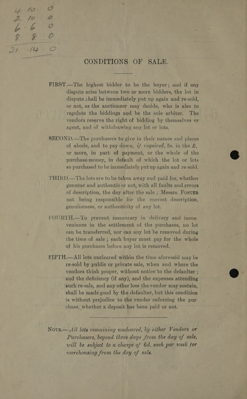 CONDITIONS OF SALE. dispute arise between two or more bidders, the lot in dispute shall be immediately put up again and re-sold, or not, as the auctioneer may decide, who is also to regulate the biddings and be the sole arbiter. The vendors reserve the right of bidding by themselves or agent, and of withdrawing any lot or lots. of abode, and to pay down, 2/ required, 5s. in the £, or more, in part of payment, or the whole of the purchase-money, in default of which the lot or lots so purchased to be immediately put up again and re-sold. genuine and authentic or not, with all faults and errors of description, the day after the sale ; Messrs. Foster not being responsible for the correct description, genuineness, or authenticity of any lot. venience in the settlement of the purchases, no lot ean be transferred, nor can any lot be removed during the time of sale ; each buyer must pay for the whole of his purchases before any lot is removed. re-sold by public or private sale, when and where the vendors think proper, without notice to the defaulter ; and the deficiency (if any), and the expenses attending such re-sale, and any other loss the vendor may sustain, shall be made good by the defaulter, but this condition is without prejudice to the vendor enforcing the pur. chase, whether a deposit has been paid or not. Purchasers, beyond three days from the day of sale, will be subject to a charge of 6d. each per week for warchousing from the day of sale.