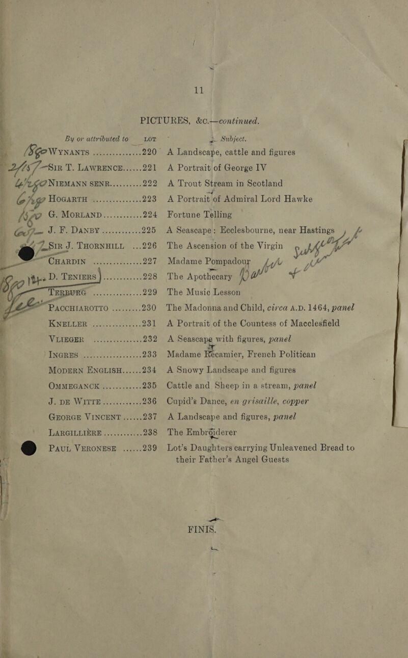 Lk Oy 2 HoGaRTH  4 : e foot. THORNHILL   — fe CuarpIN CA oe ae iS yt TACEENIERS J). ccc eco5e ‘ [9 a ils Pacey dane « ALZF”P acon IAROTTO «0... : | PRMTCL R725! can ole oe ! AMER. Sis os tascnwek : PMU eo oe inc es PAUL VERONESE  11 A Portrait of George IV A Trout A) wh in Scotland A Portrait t of Admiral Lord Hawke Fortune Telling A Seascape : Ecclesbourne, near Hastings &amp; The Ascension of the Virgin pA; (/ Madame Pompadour ph a The Apothecary —) | a The Music Lesson The Madonna and Child, circa A.D. 1464, panel A Portrait of the Countess of Macclesfield A Seascape with figures, panel Madame Recamier, French Politican A Snowy Lanithepe and figures Cattle and Sheep in a stream, panel Cupid’s Dance, en grisaille, copper A Landscape and figures, panel The Embrgiderer Lot’s Daughters carrying Unleavened Bread to their Father’s Angel Guests FINIS.