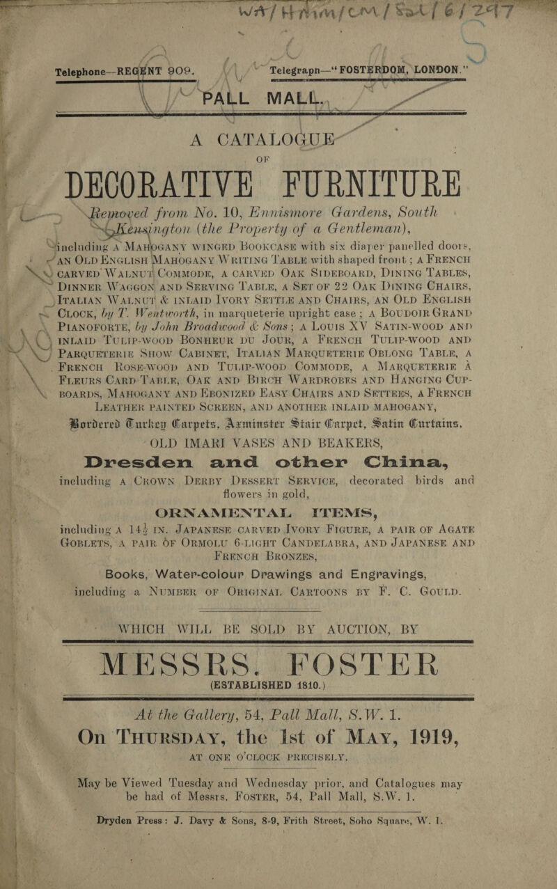  wal H   ym{eom / Sat [6/2  Yr 7 | : 7 ite aR RY acces Bae . ree no 902 ‘ § ~~ Telegrapn—‘‘ FOSTERDOM, LONDON.” / ; PY ats F a \ ‘PALL MALL. eo   A ee is OF DECORATIVE FURNITURE yf Ne page from No. 10, Ennismore Gardens, South : \ ensington (the Lie operty of a Gentleman), including A *MaHoGany WINGED BOOKCASE with six diaper panelled doors, i AN OLD ENGLISH MAHOGANY WRITING TABLE with shaped front ; A FRENCH \ CARVED WALNUT COMMODE, A CARVED OAK SIDEBOARD, Dining TABLES, DINNER WAGGON AND SERVING TABLE, A SET OF 22 Oak DINING CHAIRS, _ITautAN WaALNut &amp; INLAID Ivory SEITLE AND CHAIRS, AN OLD ENGLISH . Crock, by 7. Wentworth, in marqueterie upright case ; A BouDoTR GRAND | AA.) INLAID TULTP-woop BONHEUR DU JOUR, A FRENCH 'TULIP-WOOD AND - PARQUETERIE SHOW CABINET, ITALIAN MARQUETERIE OBLONG TABLE, A BNE FRENCH RosE-woop AND TuLIp-woop ComMopE, A MARQUETERIE A q A, Frieurs Carp TABLE, OAK AND BIRCH WARDROBES AND HANGING CUP- a \. BOARDS, MAHOGANY AND EBONIZED Hasy CHAIRS AND SETTERS, A FRENCH LEATHER PAINTED SCREEN, AND ANOTHER INLAID MAHOGANY, Bordered Curkey Carpets, Axminster Stair Garpet, Satin Curtains, . OLD IMARI VASES AND BEAKERS, ; Dresden and other China, Bo including A Crown Derspy Dessert SERVICE, decorated birds and ae flowers in gold, i. ORNAMENTAL ITEMS, including A 144 IN. JAPANESE CARVED Jvory FIGuRE, A PAIR OF AGATE GOBLETS, A PAIR OF ORMOLU 6-LIGHT CANDELABRA, AND JAPANESE AND FRENCH BRONZES, Books, Water-colour Drawings and Engravings, including a NUMBER OF ORIGINAI, CARTOONS BY ¥?'C. GouLp. WHICH WILL BE SOLD BY AUCTION, BY | MESSRS, FOSTER (ESTABLISHED 1810. )  |     ve At the Gallery, 54, Pall Mall, S.W. 1. 7 On THuRSDAY, the Ist of May, 1919, Bet) “aaa AT ONE 0’CLOCK PRECISELY.  May be Viewed Tuesday and Weahecday prior, and eee may be had of Messrs, Foster, 54, Pall Mall, S.W. Dryden Press: J. Davy &amp; Sons, 8-9, Frith Street, Soho Square, W. I.  