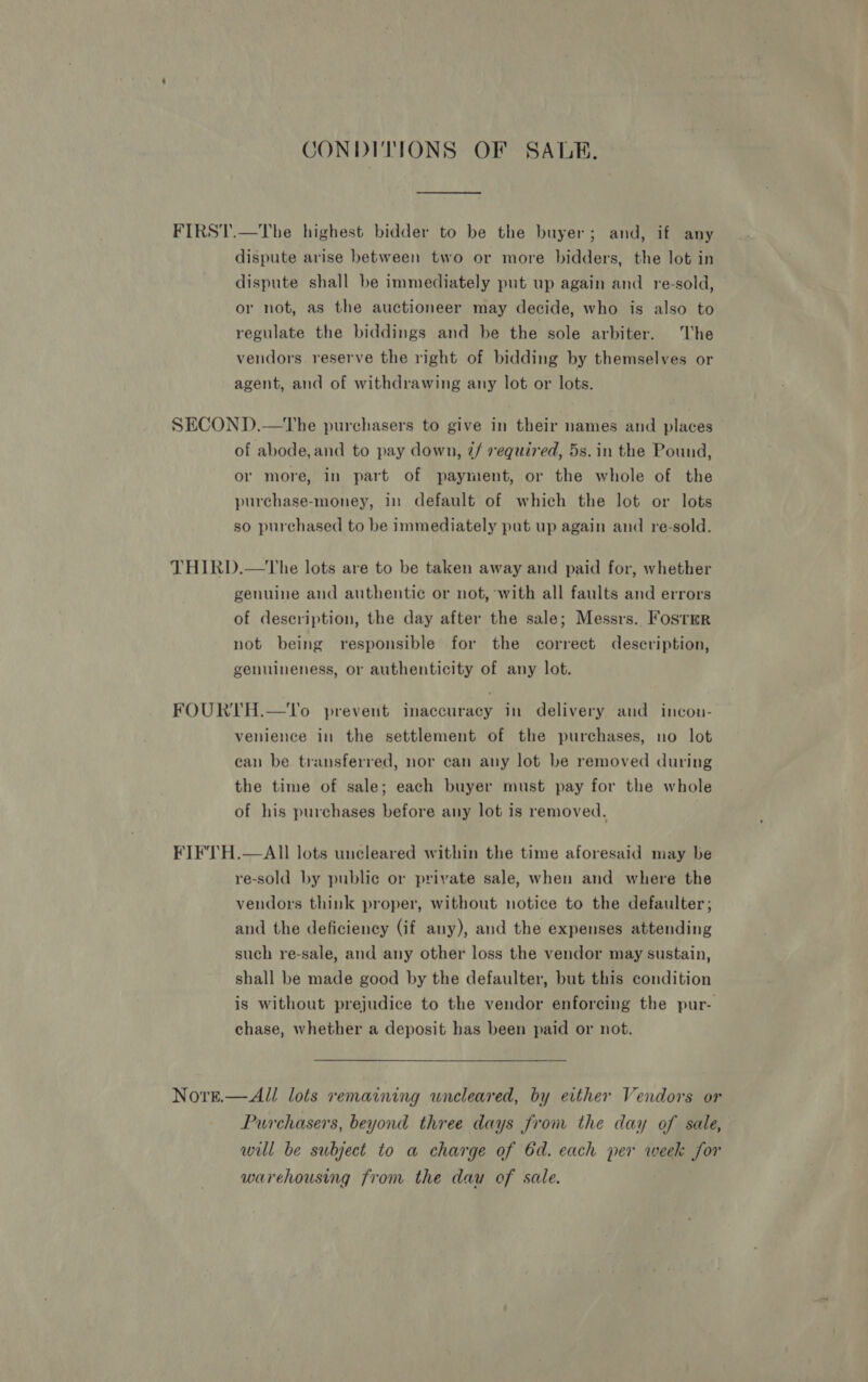 CONDITIONS OF SALE. FIRST.—The highest bidder to be the buyer; and, if any dispute arise between two or more bidders, the lot in dispute shall be immediately put up again and _ re-sold, or not, as the auctioneer may decide, who is also to regulate the biddings and be the sole arbiter. he vendors reserve the right of bidding by themselves or agent, and of withdrawing any lot or lots. SECOND.—tThe purchasers to give in their names and places of abode,and to pay down, 7/ required, 5s. in the Pound, or more, in part of payment, or the whole of the purchase-money, In default of which the lot or lots so purchased to be immediately pat up again and re-sold. THIRD.—tThe lots are to be taken away and paid for, whether genuine and authentic or not, with all faults and errors of deseription, the day after the sale; Messrs. Fosrmr not being responsible for the correct description, genuineness, or authenticity of any lot. FOURTH.—UTo prevent inaccuracy in delivery and incon- venience in the settlement of the purchases, no lot can be transferred, nor can any lot be removed during the time of sale; each buyer must pay for the whole of his purchases before any lot is removed. FIFTH.—AII lots uncleared within the time aforesaid may be re-sold by public or private sale, when and where the vendors think proper, without notice to the defaulter; and the deficiency (if any), and the expenses attending such re-sale, and any other loss the vendor may sustain, shall be made good by the defaulter, but this condition is without prejudice to the vendor enforcing the pur- chase, whether a deposit has been paid or not. Noret.— All lots remaining uncleared, by either Vendors or Purchasers, beyond three days from the day of sale, wil be subject to a charge of 6d. each per week for warehousing from the dau of sale. |