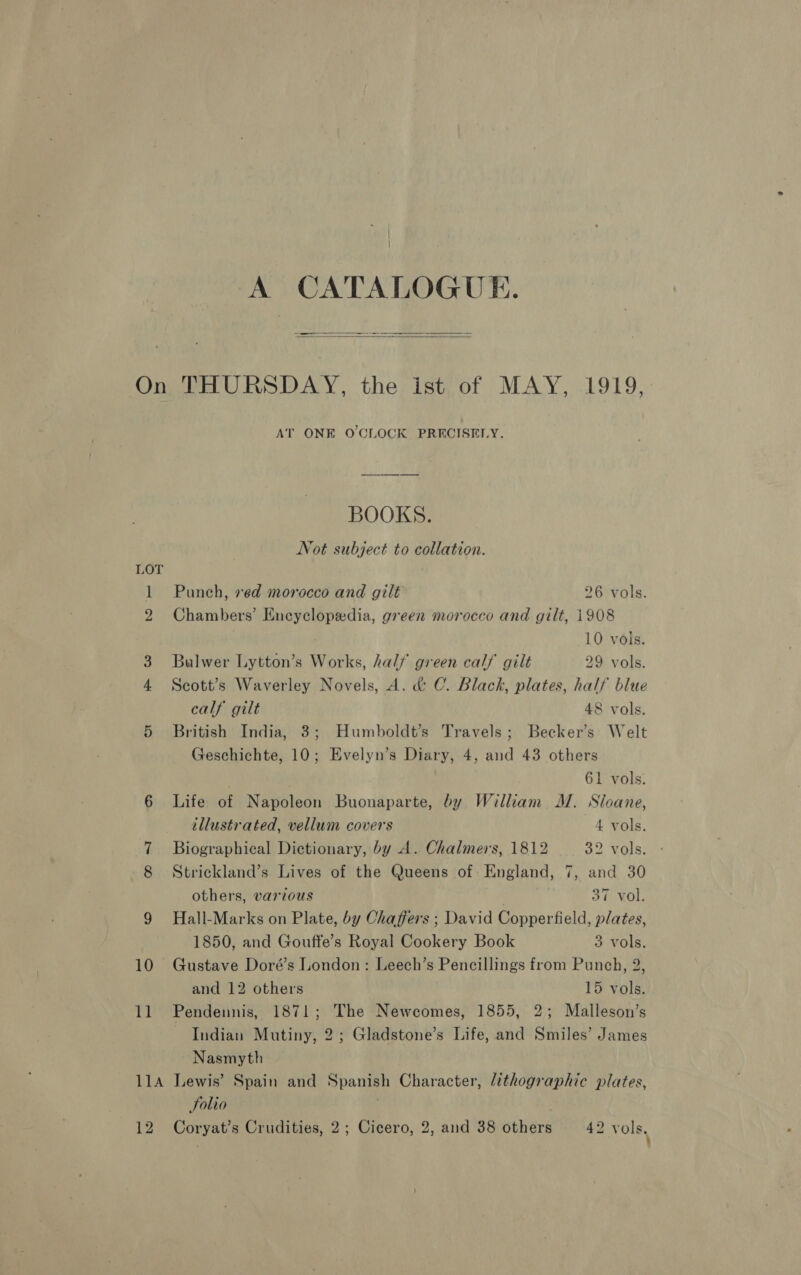 A CATALOGUE.   i 2 m oo Or ons 10 ae AT ONE O'CLOCK PRECISELY. BOOKS. Not subject to collation. Punch, ved morocco and gilt 26 vols. Chambers’ Encyclopedia, green morocco and gilt, i908 10 vols. Bulwer Lytton’s Works, half green calf gilt 29 vols. Scott’s Waverley Novels, A. &amp; C. Black, plates, half blue calf gilt 48 vols. British India, 3; Humboldt’s Travels; Becker’s Welt Geschichte, 10; Evelyn’s Diary, 4, and 43 others 61 vols. Life of Napoleon Buonaparte, by William M. Sloane, illustrated, vellum covers 4 vols. Biographical Dictionary, by A. Chalmers, 1812 32 vols. Strickland’s Lives of the Queens of England, 7, and 30 others, various | 37 vol. Hall-Marks on Plate, by Chaffers ; David Copperfield, plates, 1850, and Gouffe’s Royal Cookery Book 3 vols. Gustave Doré’s London: Leech’s Pencillings from Punch, 2, and 12 others 15 vols. Pendennis, 1871; The Newcomes, 1855, 2; Malleson’s Indian Mutiny, 2; Gladstone’s Life, and Smiles’ James Nasmyth Solio