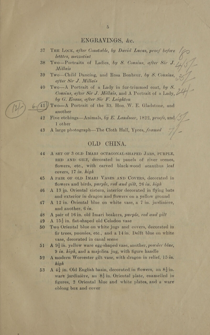  39 Ae 4] Nees 42 43 44 45 46 47 48 49 50 o] 52 53 . ENGRAVINGS, &amp;e. THE Lock, after Constable, by David Lucas, proof before letttrs, mezzotint Two—Portraits of Ladies, by S. Cousins, after Sir J. / Millais Two—Child Dancing, and Rosa Bonheur, by S. Cousins, after Sir J. Millais . by G. Evans, after Sir F’. Leighton another Five etchings—Animals, by ’. Landseer, 1822, proofs, and’. 1 other A large photograph—The Cloth Hall, Ypres, framed OLD CHINA. RED AND GILT, decorated in panels of river scenes, flowers, ete., with carved black-wood acanthus leaf covers, 17 in. high A PAIR OF OLD IMARI VASES AND COVERS, decorated in flowers and birds, purple, red and gilt, 26 in. high A 13 in. Oriental cistern, interior decorated in flying bats and exterior in dragon and flowers on a yellow ground A 12 in. Oriental blue on white vase, a 7 in. jardiniére, and another, 6 7n. A pair of 16in. old Imari beakers, purple, red and gilt A 154 in. flat-shaped old Celadon vase Two Oriental blue on white jugs and covers, decorated in fir trees, peonies, etc., and a 14in. Delft blue on white vase, decorated in canal scene j A 94in. yellow ware egg-shaped vase, another, powder blue, 9 in. high, aud a majolica jug, with figure handle A modern Worcester gilt vase, with dragon in relief, 15 a. high A 44 in. Old English basin, decorated.in flowers, an 84 in. ware jardiniere, an 83in. Oriental plate, enamelled in figures, 2 Oriental blue and white plates, and a ware oblong box and cover