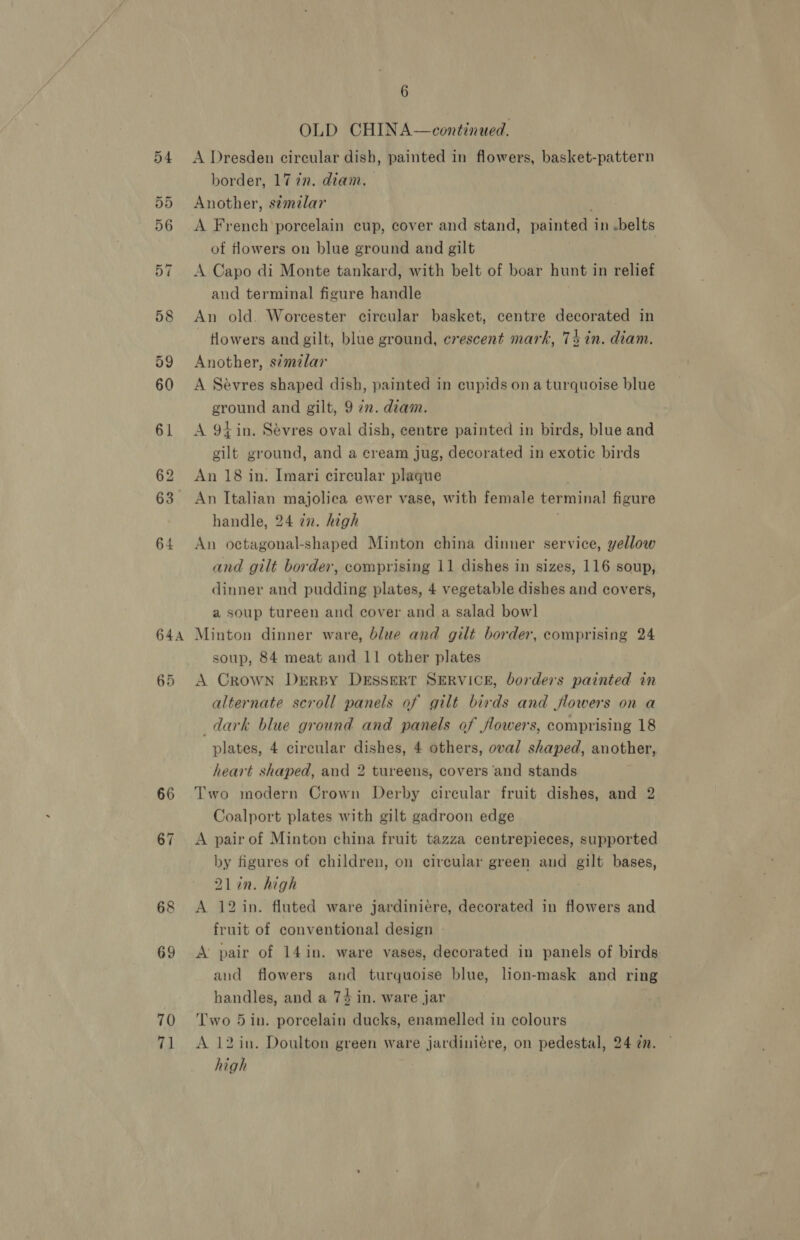 644 66 70 71 6 OLD CHINA—continued. A Dresden circular dish, painted in flowers, basket-pattern border, 17 in. diam. Another, s¢milar A French porcelain cup, cover and stand, painted in .belts of fHowers on blue ground and gilt | A Capo di Monte tankard, with belt of boar hunt in relief and terminal figure handle An old. Worcester circular basket, centre decorated in ~ flowers and gilt, blue ground, crescent mark, 74 in. diam. Another, similar A Sévres shaped dish, painted in eupids ona turquoise blue ground and gilt, 9 7m. diam. A 91 in. Sévres oval dish, centre painted in birds, blue and gilt ground, and a cream jug, decorated in exotic birds An 18 in. Imari circular plaque handle, 24 7n. high An octagonal-shaped Minton china dinner service, yellow and gilt border, comprising 11 dishes in sizes, 116 soup, dinner and pudding plates, 4 vegetable dishes and covers, a soup tureen and cover and a salad bowl Minton dinner ware, blue and gilt border, comprising 24 soup, 84 meat and 11 other plates A Crown Dersy DESSERT SERVICE, borders painted in alternate scroll panels of gilt birds and flowers on a dark blue ground and panels of flowers, comprising 18 plates, 4 circular dishes, 4 others, oval shaped, another, heart shaped, and 2 tureens, covers ‘and stands Two modern Crown Derby circular fruit dishes, and 2 Coalport plates with gilt gadroon edge A pair of Minton china fruit tazza centrepieces, supported by figures of children, on circular green and gilt bases, 2lin. high A 12 in. fluted ware jardiniére, decorated in flowers and fruit of conventional design A pair of 14 in. ware vases, decorated in panels of birds and flowers and turquoise blue, lion-mask and ring handles, and a 74 in. ware jar Two 5in. porcelain ducks, enamelled in colours A 12 in. Doulton green ware jardiniére, on pedestal, 24 @n. high