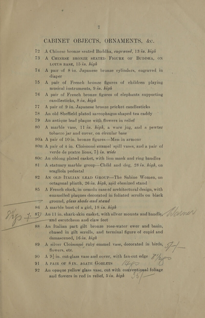 “I CABINET OBJECTS, ORNAMENTS, &amp;c. 72 &lt;A Chinese bronze seated Buddha, engraved, 13 in. high 73 A CHINESE BRONZE SEATED FIGURE oF BUDDHA, ON LOTUS BASE, 15 in. high 74 A pair of 8 in. Japanese bronze cylinders, engraved in diaper 75 &lt;A pair of French bronze figures of children playing musical instruments, 9 7n. high 76 A pair of French bronze figures of elephants supporting candlesticks, 872. high 77 ~=A pair of 9 in. Japanese bronze pricket candlesticks 78 An old Sheffield plated sarcophagus-shaped tea caddy 79 An antique lead plaque with flowers in relief 80 A marble vase, 11 in. high, a ware jug, and a pewter tobacco jar and cover, on circular base SOA A pair of 10in. bronze figures—Men in armour 808 A pair of 4 in. Cloisonné enamel spill vases, and a pair of verde de pratre lions, 74 7n. wide 80c An oblong plated casket, with lion mask and ring handles 81 A statuary marble group—Child and dog, 287n. high, on scagliola pedestal 82 AN OLD ITALIAN LEAD GROUP—The Sabine Women, on octagonal plinth, 26 7. high, arid ebonized stand 85 &lt;A French clock, in ormolu ease of architectural design, with enamelled plaques decorated in foliated scrolls on black es ground, glass shade and stand 86 A marble bust of a girl, 18 in. high - 45 8) An 11 in. shark-skin casket, with silver mounts and handle, j ——and escutcheon and claw feet ee An Italian part gilt bronze rose-water ewer and basin, chased in gilt scrolls, and terminal figure of cupid and damascened, 1672. high 89 A silver Cloisonné ruby enamel vase, decorated in birds, flowers, etc. 90 &lt;A 94in. cut-glass vase and cover, with fan-cut edge #““% ay 91 A PAIR OF 8IN. AGATE GosLets VI f ) 92 An opaque yellow glass vase, cut with conventional foliage